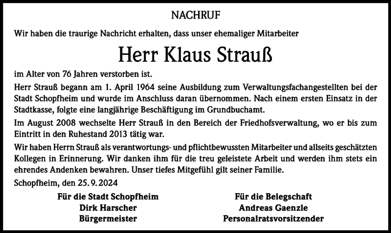 <p>NACHRUF<br />Wir haben die traurige Nachricht erhalten, dass unser ehemaliger Mitarbeiter</p><p>Herr Klaus Strauß<br />im Alter von 76 Jahren verstorben ist.<br />Herr Strauß begann am 1. April 1964 seine Ausbildung zum Verwaltungsfachangestellten bei der<br />Stadt Schopfheim und wurde im Anschluss daran übernommen. Nach einem ersten Einsatz in der<br />Stadtkasse, folgte eine langjährige Beschäftigung im Grundbuchamt.<br />Im August 2008 wechselte Herr Strauß in den Bereich der Friedhofsverwaltung, wo er bis zum<br />Eintritt in den Ruhestand 2013 tätig war.<br />Wir haben Herrn Strauß als verantwortungs- und pflichtbewussten Mitarbeiter und allseits geschätzten<br />Kollegen in Erinnerung. Wir danken ihm für die treu geleistete Arbeit und werden ihm stets ein<br />ehrendes Andenken bewahren. Unser tiefes Mitgefühl gilt seiner Familie.<br />Schopfheim, den 25. 9. 2024</p><p>Für die Stadt Schopfheim<br />Für die Belegschaft</p><p>Dirk Harscher<br />Andreas Gaenzle<br />Bürgermeister<br />Personalratsvorsitzender</p>