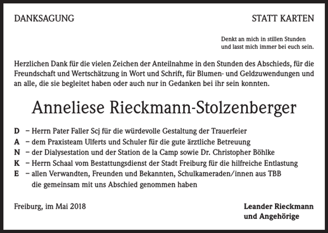 <p>DANKSAGUNG</p><p>STATT KARTEN<br />Denkt an mich in stillen Stunden<br />und lasst mich immer bei euch sein.</p><p>Herzlichen Dank für die vielen Zeichen der Anteilnahme in den Stunden des Abschieds, für die<br />Freundschaft und Wertschätzung in Wort und Schrift, für Blumen- und Geldzuwendungen und<br />an alle, die sie begleitet haben oder auch nur in Gedanken bei ihr sein konnten.</p><p>Anneliese Rieckmann-Stolzenberger<br />D – Herrn Pater Faller Scj für die würdevolle Gestaltung der Trauerfeier<br />A – dem Praxisteam Ulferts und Schuler für die gute ärztliche Betreuung<br />N – der Dialysestation und der Station de la Camp sowie Dr. Christopher Böhlke<br />K – Herrn Schaal vom Bestattungsdienst der Stadt Freiburg für die hilfreiche Entlastung<br />E – allen Verwandten, Freunden und Bekannten, Schulkameraden/innen aus TBB<br />die gemeinsam mit uns Abschied genommen haben<br />Freiburg, im Mai 2018</p><p>eander Rieckmann<br />L<br />und Angehörige</p>