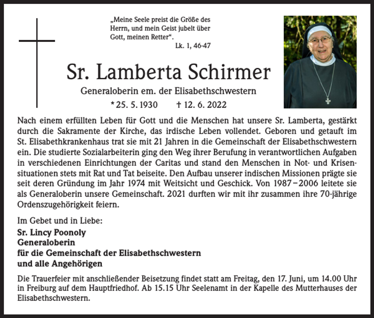 <p>„Meine Seele preist die Größe des<br />Herrn, und mein Geist jubelt über<br />Gott, meinen Retter“.</p><p>Lk. 1, 46-47</p><p>Sr. Lamberta Schirmer<br />Generaloberin em. der Elisabethschwestern<br />* 25. 5. 1930 † 12. 6. 2022<br />Nach einem erfüllten Leben für Gott und die Menschen hat unsere Sr. Lamberta, gestärkt<br />durch die Sakramente der Kirche, das irdische Leben vollendet. Geboren und getauft im<br />St. Elisabethkrankenhaus trat sie mit 21 Jahren in die Gemeinschaft der Elisabethschwestern<br />ein. Die studierte Sozialarbeiterin ging den Weg ihrer Berufung in verantwortlichen Aufgaben<br />in verschiedenen Einrichtungen der Caritas und stand den Menschen in Not- und Krisen­<br />situationen stets mit Rat und Tat beiseite. Den Aufbau unserer indischen Missionen prägte sie<br />seit deren Gründung im Jahr 1974 mit Weitsicht und Geschick. Von 1987 – 2006 leitete sie<br />als Generaloberin unsere Gemeinschaft. 2021 durften wir mit ihr zusammen ihre 70-jährige<br />Ordenszugehörigkeit feiern.<br />Im Gebet und in Liebe:<br />Sr. Lincy Poonoly<br />Generaloberin<br />für die Gemeinschaft der Elisabethschwestern<br />und alle Angehörigen<br />Die Trauerfeier mit anschließender Beisetzung findet statt am Freitag, den 17. Juni, um 14.00 Uhr<br />in Freiburg auf dem Hauptfriedhof. Ab 15.15 Uhr Seelenamt in der Kapelle des Mutterhauses der<br />Elisabethschwestern.</p>