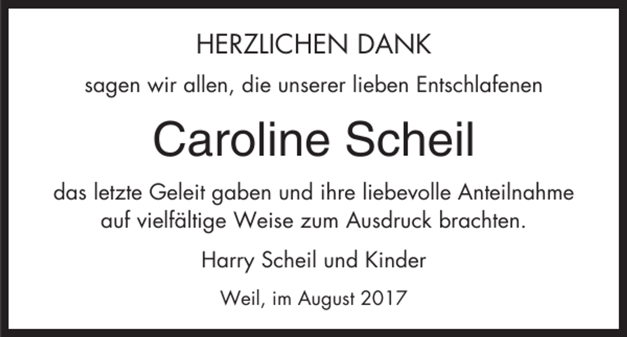 <p>HERZLICHEN DANK<br />sagen wir allen, die unserer lieben Entschlafenen</p><p>Caroline Scheil<br />das letzte Geleit gaben und ihre liebevolle Anteilnahme<br />auf vielfältige Weise zum Ausdruck brachten.<br />Harry Scheil und Kinder<br />Weil, im August 2017</p>