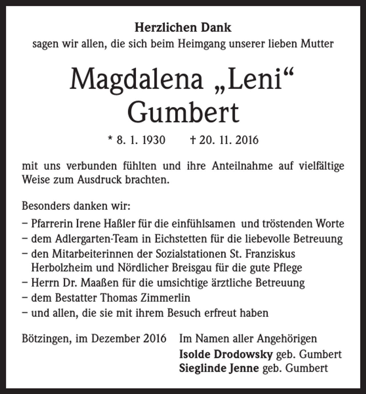<p>Herzlichen Dank<br />sagen wir allen, die sich beim Heimgang unserer lieben Mutter</p><p>Magdalena „Leni“<br />Gumbert<br />* 8. 1. 1930 † 20. 11. 2016<br />mit uns verbunden fühlten und ihre Anteilnahme auf vielfältige<br />Weise zum Ausdruck brachten.<br />Besonders danken wir:<br />– Pfarrerin Irene Haßler für die einfühlsamen und tröstenden Worte<br />– dem Adlergarten-Team in Eichstetten für die liebevolle Betreuung<br />– den Mitarbeiterinnen der Sozialstationen St. Franziskus<br />Herbolzheim und Nördlicher Breisgau für die gute Pflege<br />– Herrn Dr. Maaßen für die umsichtige ärztliche Betreuung<br />– dem Bestatter Thomas Zimmerlin<br />– und allen, die sie mit ihrem Besuch erfreut haben<br />Bötzingen, im Dezember 2016</p><p>Im Namen aller Angehörigen<br />Isolde Drodowsky geb. Gumbert<br />Sieglinde Jenne geb. Gumbert</p>