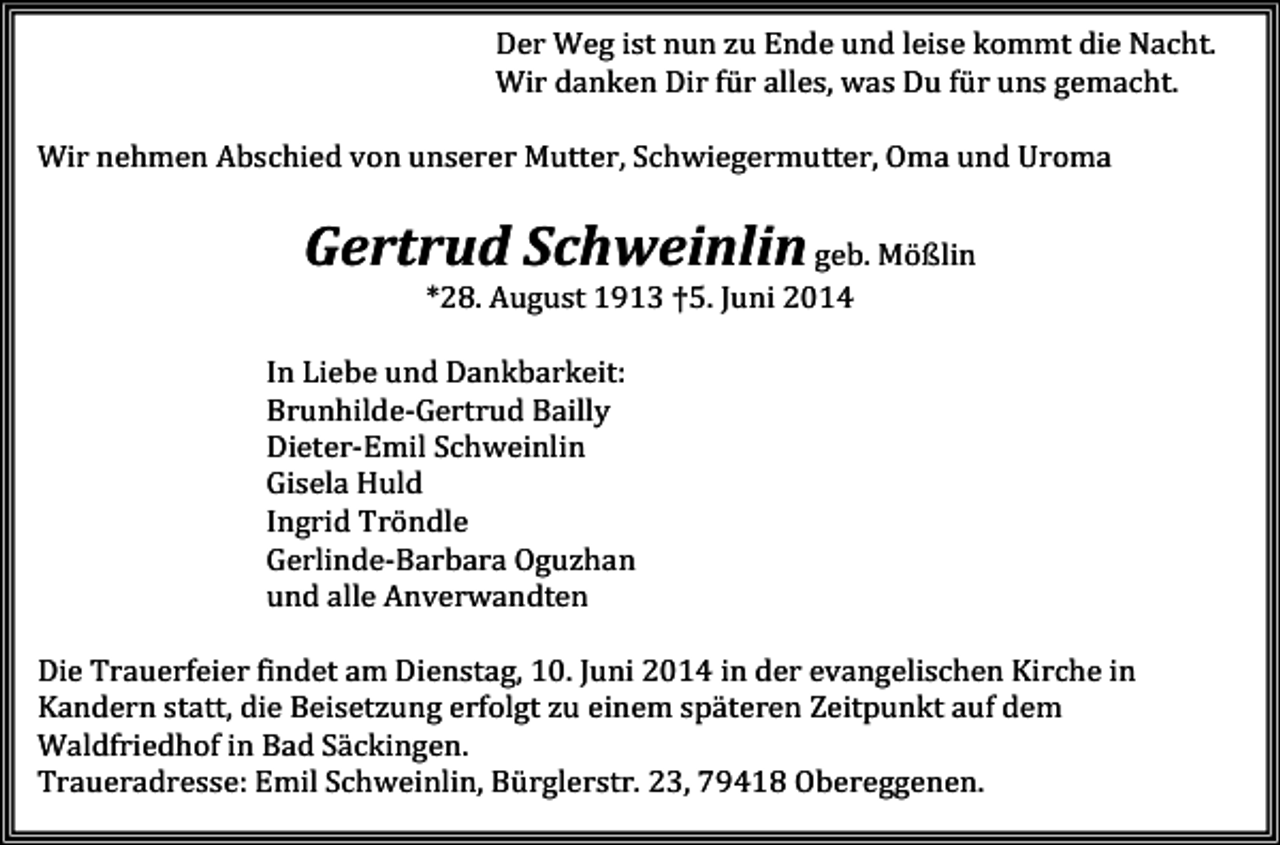 <p>Der Weg ist nun zu Ende und leise kommt die Nacht.<br />Wir danken Dir für alles, was Du für uns gemacht.<br />Wir nehmen Abschied von unserer Mutter, Schwiegermutter, Oma und Uroma</p><p>Gertrud Schweinlin geb. Mößlin<br />*28. August 1913 †5. Juni 2014<br />In Liebe und Dankbarkeit:<br />Brunhilde-Gertrud Bailly<br />Dieter-Emil Schweinlin<br />Gisela Huld<br />Ingrid Tröndle<br />Gerlinde-Barbara Oguzhan<br />und alle Anverwandten<br />Die Trauerfeier findet am Dienstag, 10. Juni 2014 in der evangelischen Kirche in<br />Kandern statt, die Beisetzung erfolgt zu einem späteren Zeitpunkt auf dem<br />Waldfriedhof in Bad Säckingen.<br />Traueradresse: Emil Schweinlin, Bürglerstr. 23, 79418 Obereggenen.</p>