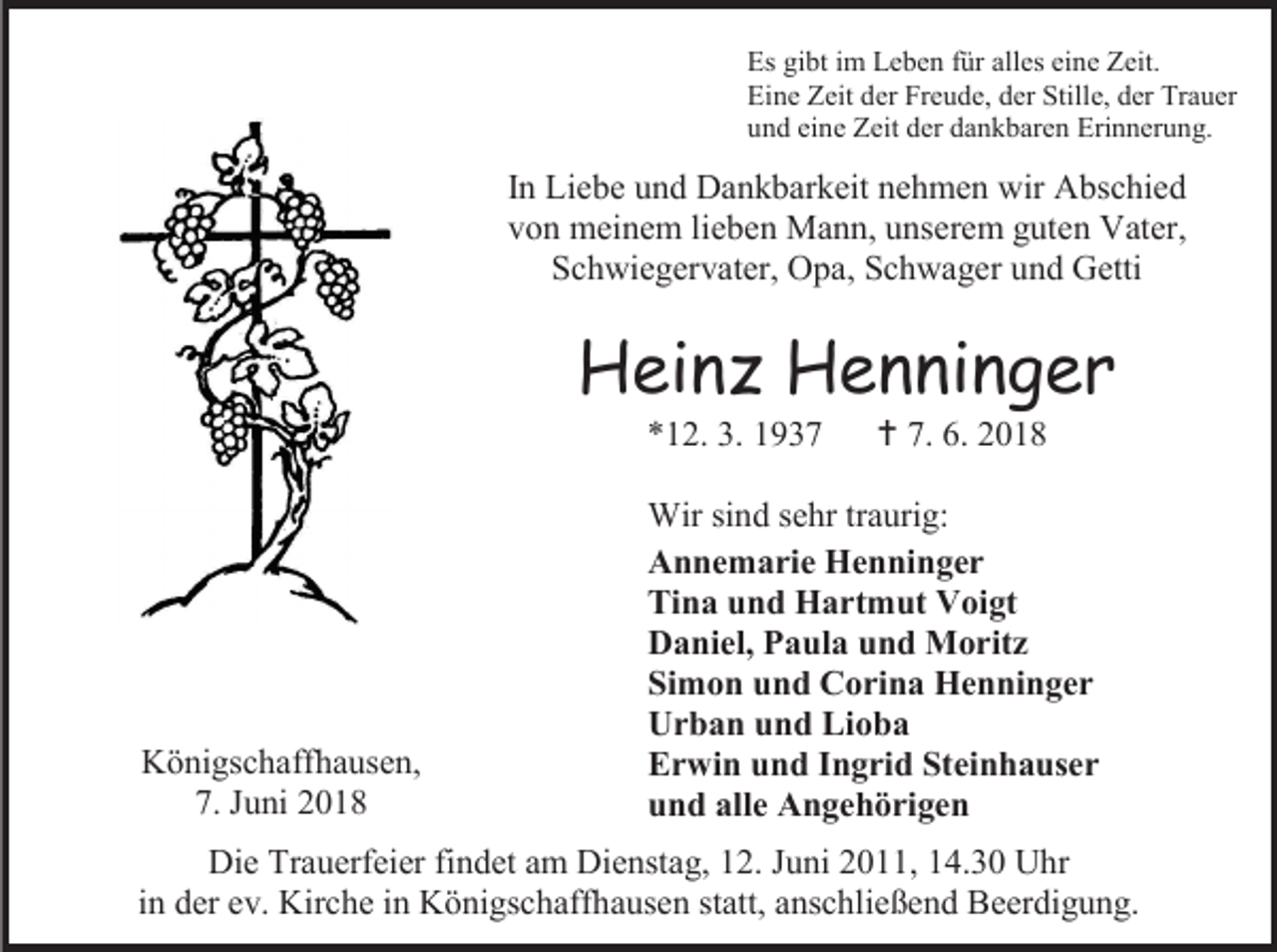 <p>Es gibt im Leben für alles eine Zeit.<br />Eine Zeit der Freude, der Stille, der Trauer<br />und eine Zeit der dankbaren Erinnerung.</p><p>In Liebe und Dankbarkeit nehmen wir Abschied<br />von meinem lieben Mann, unserem guten Vater,<br />Schwiegervater, Opa, Schwager und Getti</p><p>Heinz Henninger<br />*12. 3. 1937</p><p>Königschaffhausen,<br />7. Juni 2018</p><p> 7. 6. 2018</p><p>Wir sind sehr traurig:<br />Annemarie Henninger<br />Tina und Hartmut Voigt<br />Daniel, Paula und Moritz<br />Simon und Corina Henninger<br />Urban und Lioba<br />Erwin und Ingrid Steinhauser<br />und alle Angehörigen</p><p>Die Trauerfeier findet am Dienstag, 12. Juni 2011, 14.30 Uhr<br />in der ev. Kirche in Königschaffhausen statt, anschließend Beerdigung.</p>