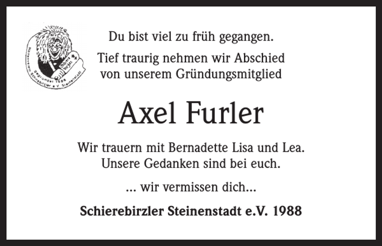 <p>Du bist viel zu früh gegangen.<br />Tief traurig nehmen wir Abschied<br />von unserem Gründungsmitglied</p><p>Axel Furler<br />Wir trauern mit Bernadette Lisa und Lea.<br />Unsere Gedanken sind bei euch.<br />... wir vermissen dich…<br />Schierebirzler Steinenstadt e.V. 1988</p>