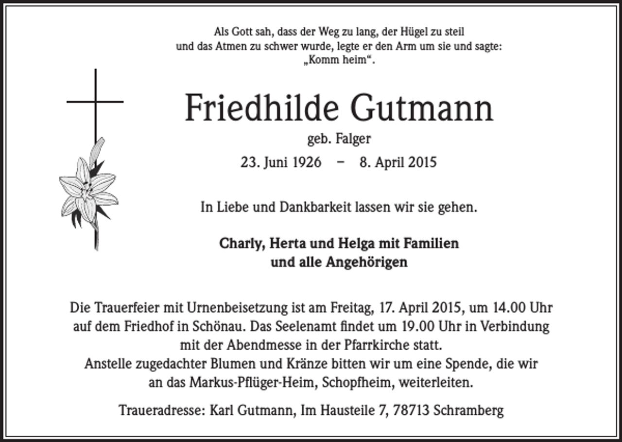 <p>Als Gott sah, dass der Weg zu lang, der Hügel zu steil<br />und das Atmen zu schwer wurde, legte er den Arm um sie und sagte:<br />„Komm heim“.</p><p>Friedhilde Gutmann</p><p>In Liebe und Dankbarkeit lassen wir sie gehen.</p><p>Charly, Herta und Helga mit Familien<br />und alle Angehörigen</p><p>geb. Falger<br />23. Juni 1926 – 8. April 2015</p><p>Die Trauerfeier mit Urnenbeisetzung ist am Freitag, 17. April 2015, um 14.00 Uhr<br />auf dem Friedhof in Schönau. Das Seelenamt findet um 19.00 Uhr in Verbindung<br />mit der Abendmesse in der Pfarrkirche statt.<br />Anstelle zugedachter Blumen und Kränze bitten wir um eine Spende, die wir<br />an das Markus-Pflüger-Heim, Schopfheim, weiterleiten.<br />Traueradresse: Karl Gutmann, Im Hausteile 7, 78713 Schramberg</p>