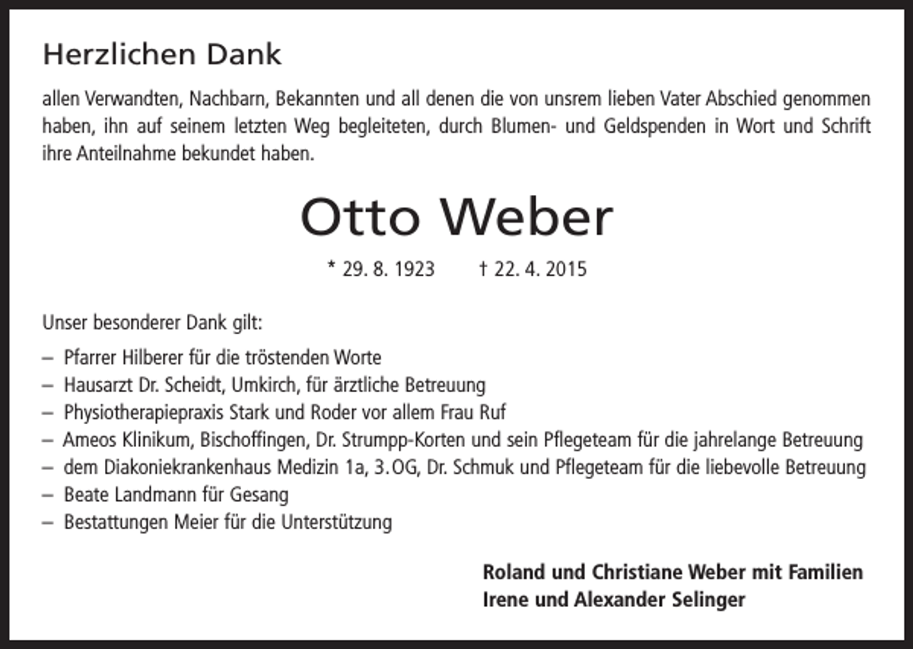 <p>Herzlichen Dank<br />allen Verwandten, Nachbarn, Bekannten und all denen die von unsrem lieben Vater Abschied genommen<br />haben, ihn auf seinem letzten Weg begleiteten, durch Blumen- und Geldspenden in Wort und Schrift<br />ihre Anteilnahme bekundet haben.</p><p>Otto Weber<br />* 29. 8. 1923 † 22. 4. 2015<br />Unser besonderer Dank gilt:<br />– Pfarrer Hilberer für die tröstenden Worte<br />– Hausarzt Dr. Scheidt, Umkirch, für ärztliche Betreuung<br />– Physiotherapiepraxis Stark und Roder vor allem Frau Ruf<br />– Ameos Klinikum, Bischoffingen, Dr. Strumpp-Korten und sein Pflegeteam für die jahrelange Betreuung<br />– dem Diakoniekrankenhaus Medizin 1a, 3. OG, Dr. Schmuk und Pflegeteam für die liebevolle Betreuung<br />– Beate Landmann für Gesang<br />– Bestattungen Meier für die Unterstützung<br />Roland und Christiane Weber mit Familien<br />Irene und Alexander Selinger</p>