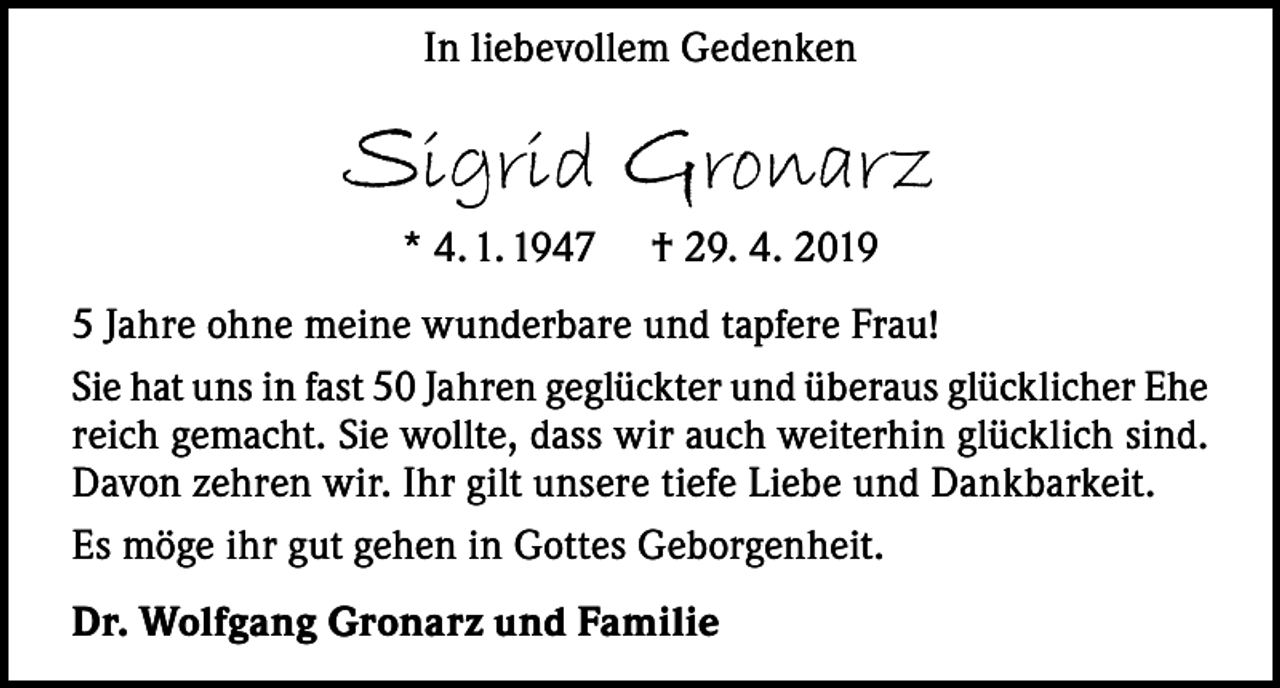 <p>In liebevollem Gedenken</p><p>Sigrid Gronarz<br />* 4. 1. 1947</p><p>† 29. 4. 2019</p><p>5 Jahre ohne meine wunderbare und tapfere Frau!<br />Sie hat uns in fast 50 Jahren geglückter und überaus glücklicher Ehe<br />reich gemacht. Sie wollte, dass wir auch weiterhin glücklich sind.<br />Davon zehren wir. Ihr gilt unsere tiefe Liebe und Dankbarkeit.<br />Es möge ihr gut gehen in Gottes Geborgenheit.<br />Dr. Wolfgang Gronarz und Familie</p>