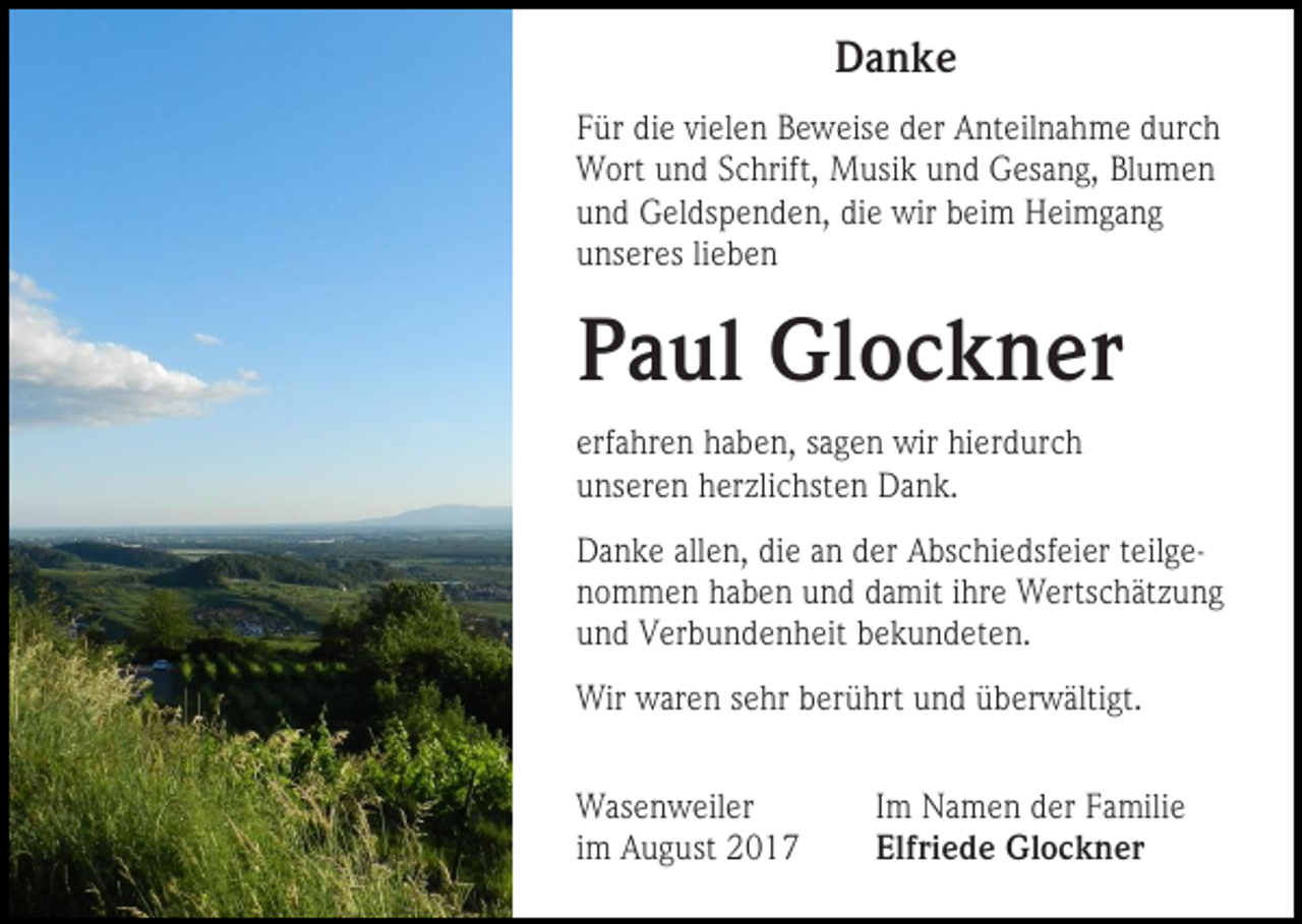 <p>Danke<br />Für die vielen Beweise der Anteilnahme durch<br />Wort und Schrift, Musik und Gesang, Blumen<br />und Geldspenden, die wir beim Heimgang<br />unseres lieben</p><p>Paul Glockner<br />erfahren haben, sagen wir hierdurch<br />unseren herzlichsten Dank.<br />Danke allen, die an der Abschiedsfeier teilgenommen haben und damit ihre Wertschätzung<br />und Verbundenheit bekundeten.<br />Wir waren sehr berührt und überwältigt.<br />Wasenweiler<br />im August 2017</p><p>Im Namen der Familie<br />Elfriede Glockner</p>