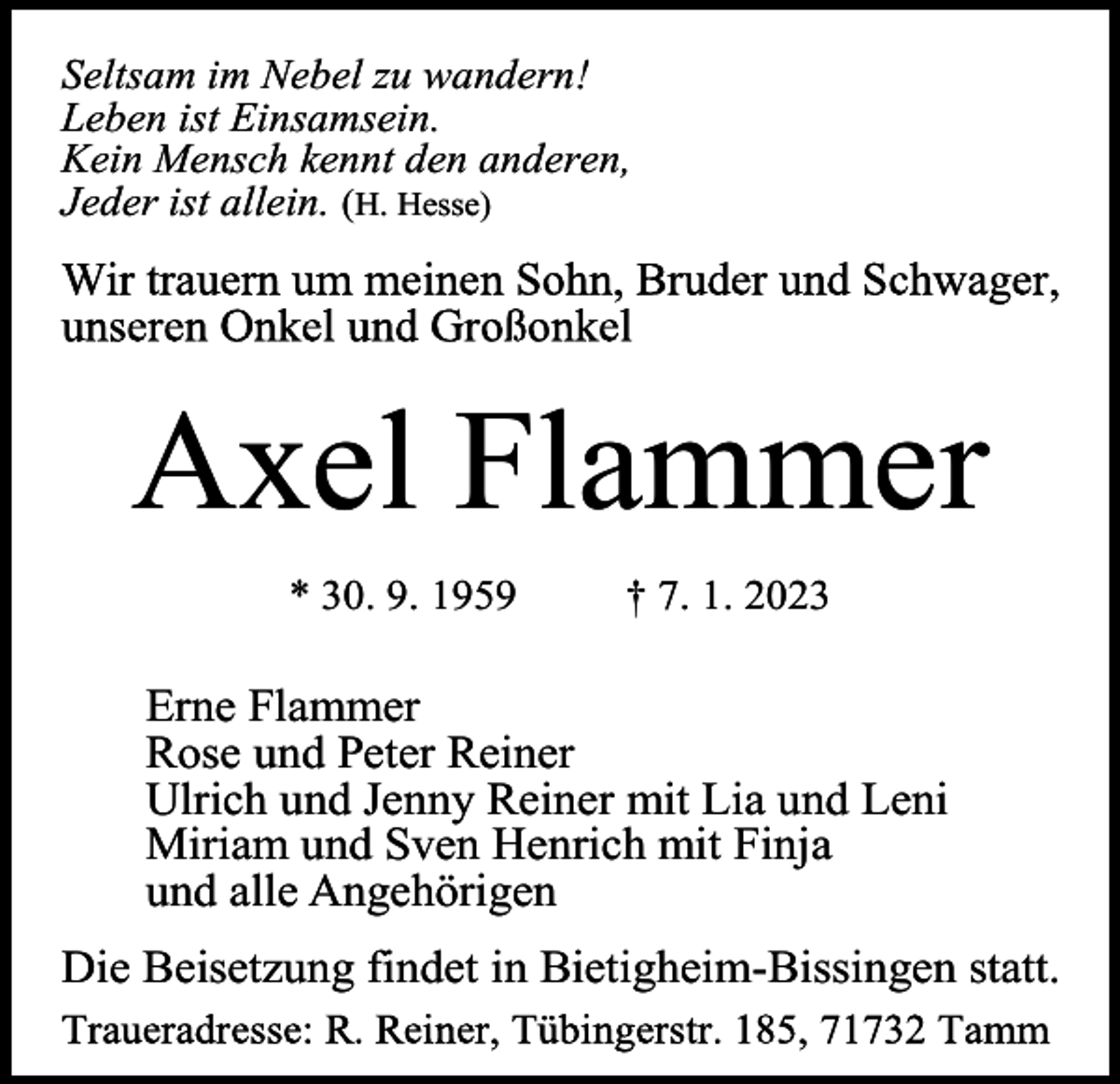 <p>Seltsam im Nebel zu wandern!<br />Leben ist Einsamsein.<br />Kein Mensch kennt den anderen,<br />Jeder ist allein. (H. Hesse)</p><p>Axel Flammer<br />* 30. 9. 1959</p><p>† 7. 1. 2023</p><p>Erne Flammer<br />Rose und Peter Reiner<br />Ulrich und Jenny Reiner mit Lia und Leni<br />Miriam und Sven Henrich mit Finja<br />und alle Angehörigen<br />Die Beisetzung findet in Bietigheim-Bissingen statt.</p>