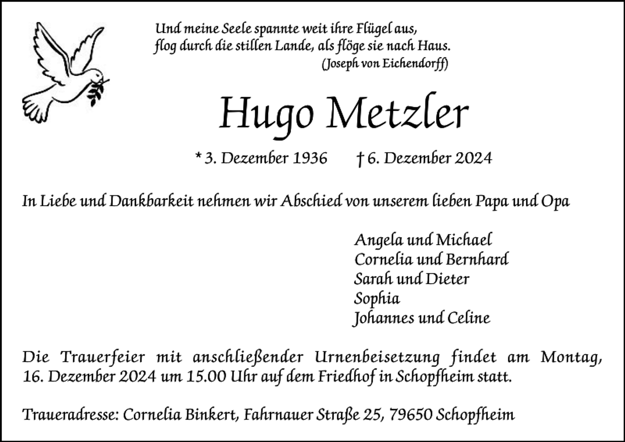 <p>Und meine Seele spannte weit ihre Flügel aus,<br />flog durch die stillen Lande, als flöge sie nach Haus.<br />(Joseph von Eichendorff)</p><p>Hugo Metzler<br />* 3. Dezember 1936</p><p>† 6. Dezember 2024</p><p>In Liebe und Dankbarkeit nehmen wir Abschied von unserem lieben Papa und Opa<br />Angela und Michael<br />Cornelia und Bernhard<br />Sarah und Dieter<br />Sophia<br />Johannes und Celine<br />Die Trauerfeier mit anschließender Urnenbei setzung findet am Montag,<br />16. Dezember 2024 um 15.00 Uhr auf dem Friedhof in Schopfheim statt.<br />Traueradresse: Cornelia Binkert, Fahrnauer Straße 25, 79650 Schopfheim</p>