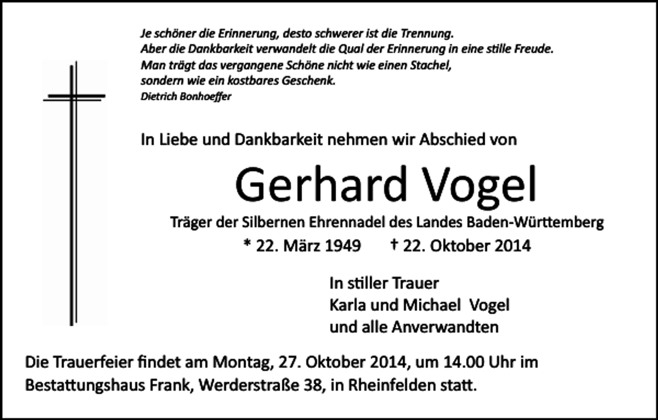 <p>Je schöner die Erinnerung, desto schwerer ist die Trennung.<br />Aber die Dankbarkeit verwandelt die Qual der Erinnerung in eine s�lle Freude.<br />Man trägt das vergangene Schöne nicht wie einen Stachel,<br />sondern wie ein kostbares Geschenk.<br />Dietrich Bonhoeﬀer</p><p>In Liebe und Dankbarkeit nehmen wir Abschied von</p><p>Gerhard Vogel<br />Träger der Silbernen Ehrennadel des Landes Baden­Wür�emberg</p><p>* 22. März 1949</p><p>† 22. Oktober 2014</p><p>In s�ller Trauer<br />Karla und Michael Vogel<br />und alle Anverwandten<br />Die Trauerfeier ﬁndet am Montag, 27. Oktober 2014, um 14.00 Uhr im<br />Besta�ungshaus Frank, Werderstraße 38, in Rheinfelden sta�.</p>