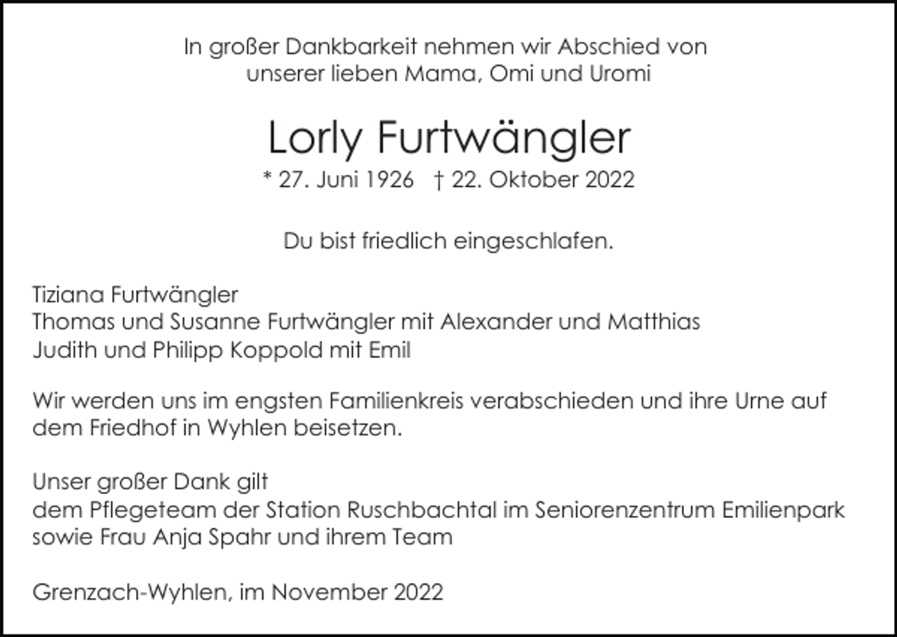 <p>In großer Dankbarkeit nehmen wir Abschied von<br />unserer lieben Mama, Omi und Uromi</p><p>Lorly Furtwängler<br />* 27. Juni 1926 † 22. Oktober 2022<br />Du bist friedlich eingeschlafen.<br />Tiziana Furtwängler<br />Thomas und Susanne Furtwängler mit Alexander und Matthias<br />Judith und Philipp Koppold mit Emil<br />Wir werden uns im engsten Familienkreis verabschieden und ihre Urne auf<br />dem Friedhof in Wyhlen beisetzen.<br />Unser großer Dank gilt<br />dem Pflegeteam der Station Ruschbachtal im Seniorenzentrum Emilienpark<br />sowie Frau Anja Spahr und ihrem Team<br />Grenzach-Wyhlen, im November 2022</p>