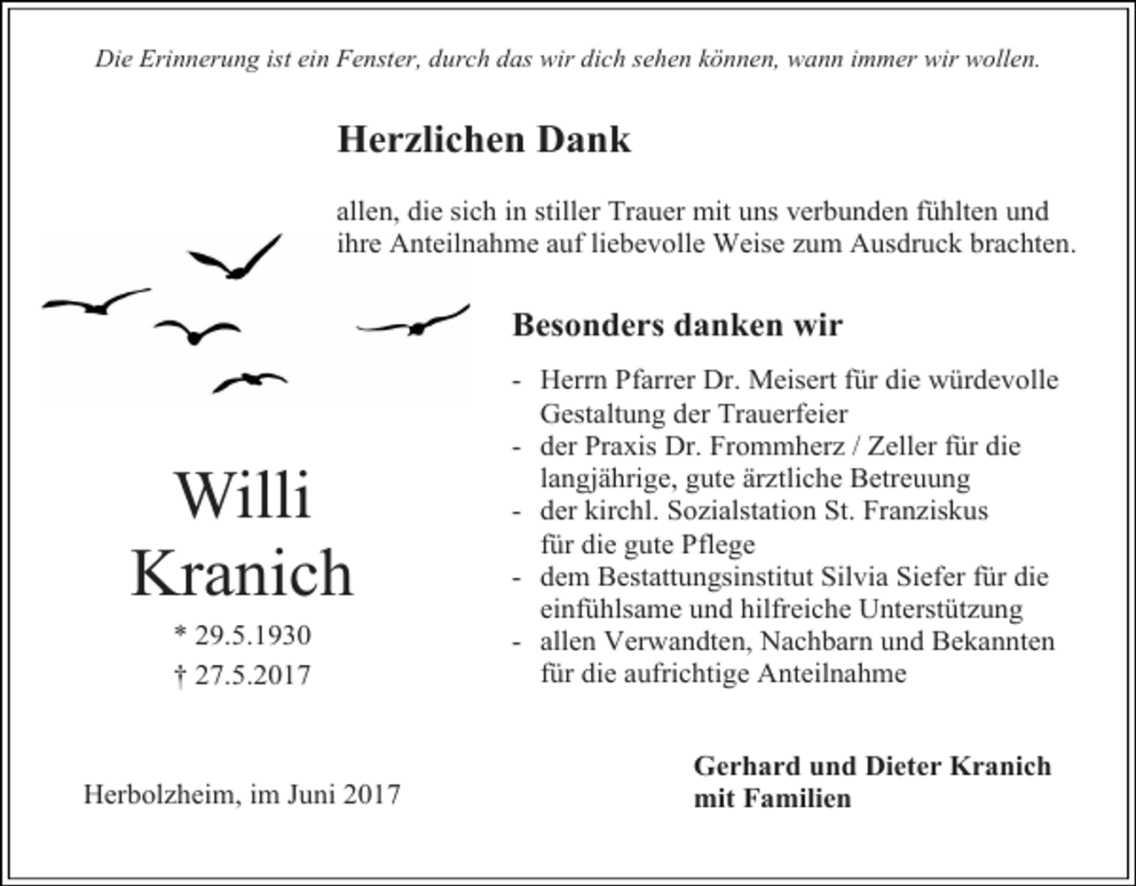 <p>Die Erinnerung ist ein Fenster, durch das wir dich sehen können, wann immer wir wollen.</p><p>Herzlichen Dank<br />allen, die sich in stiller Trauer mit uns verbunden fühlten und<br />ihre Anteilnahme auf liebevolle Weise zum Ausdruck brachten.</p><p>Besonders danken wir</p><p>Willi<br />Kranich<br />* 29.5.1930<br />† 27.5.2017</p><p>Herbolzheim, im Juni 2017</p><p>- Herrn Pfarrer Dr. Meisert für die würdevolle<br />Gestaltung der Trauerfeier<br />- der Praxis Dr. Frommherz / Zeller für die<br />langjährige, gute ärztliche Betreuung<br />- der kirchl. Sozialstation St. Franziskus<br />für die gute Pflege<br />- dem Bestattungsinstitut Silvia Siefer für die<br />einfühlsame und hilfreiche Unterstützung<br />- allen Verwandten, Nachbarn und Bekannten<br />für die aufrichtige Anteilnahme<br />Gerhard und Dieter Kranich<br />mit Familien</p>