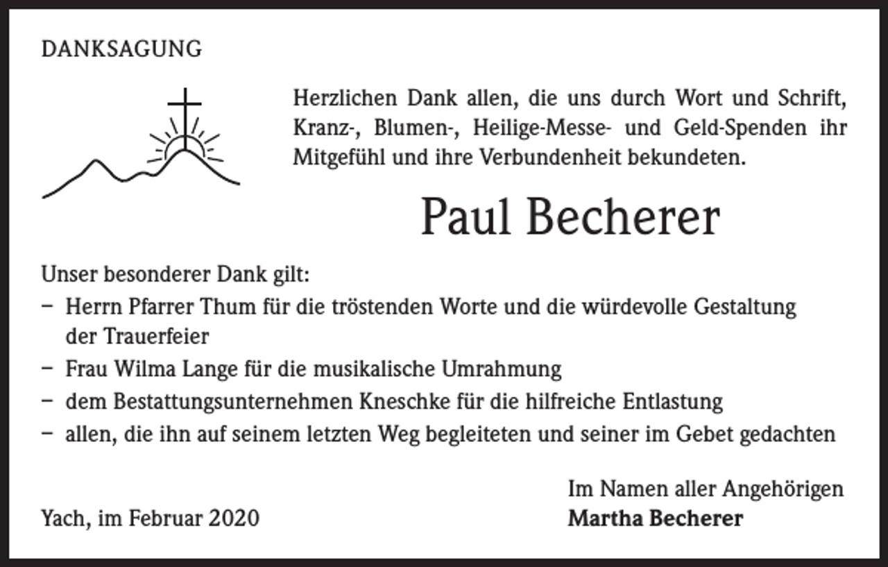 <p>DANKSAGUNG<br />Herzlichen Dank allen, die uns durch Wort und Schrift,<br />Kranz-, Blumen-, Heilige-Messe- und Geld-Spenden ihr<br />Mitgefühl und ihre Verbundenheit bekundeten.</p><p>Paul Becherer<br />Unser besonderer Dank gilt:<br />– Herrn Pfarrer Thum für die tröstenden Worte und die würdevolle Gestaltung<br />der Trauerfeier<br />– Frau Wilma Lange für die musikalische Umrahmung<br />– dem Bestattungsunternehmen Kneschke für die hilfreiche Entlastung<br />– allen, die ihn auf seinem letzten Weg begleiteten und seiner im Gebet gedachten</p><p>Yach, im Februar 2020</p><p>Im Namen aller Angehörigen<br />Martha Becherer</p>