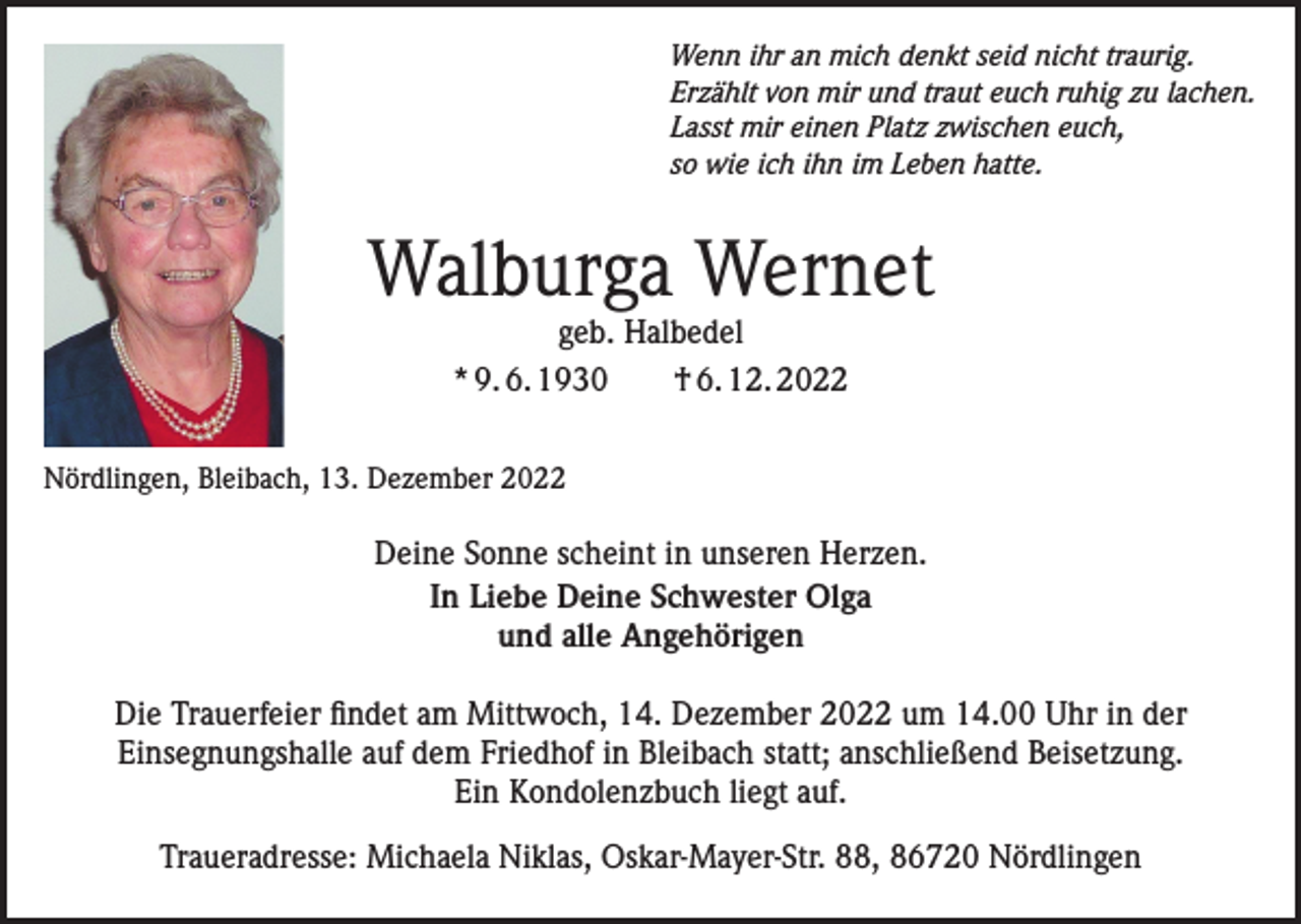 <p>Wenn ihr an mich denkt seid nicht traurig.<br />Erzählt von mir und traut euch ruhig zu lachen.<br />Lasst mir einen Platz zwischen euch,<br />so wie ich ihn im Leben hatte.</p><p>Walburga Wernet<br />geb. Halbedel<br />* 9. 6. 1930 † 6. 12. 2022</p><p>Nördlingen, Bleibach, 13. Dezember 2022</p><p>Deine Sonne scheint in unseren Herzen.<br />In Liebe Deine Schwester Olga<br />und alle Angehörigen<br />Die Trauerfeier findet am Mittwoch, 14. Dezember 2022 um 14.00 Uhr in der<br />Einsegnungshalle auf dem Friedhof in Bleibach statt; anschließend Beisetzung.<br />Ein Kondolenzbuch liegt auf.<br />Traueradresse: Michaela Niklas, Oskar-Mayer-Str. 88, 86720 Nördlingen</p>