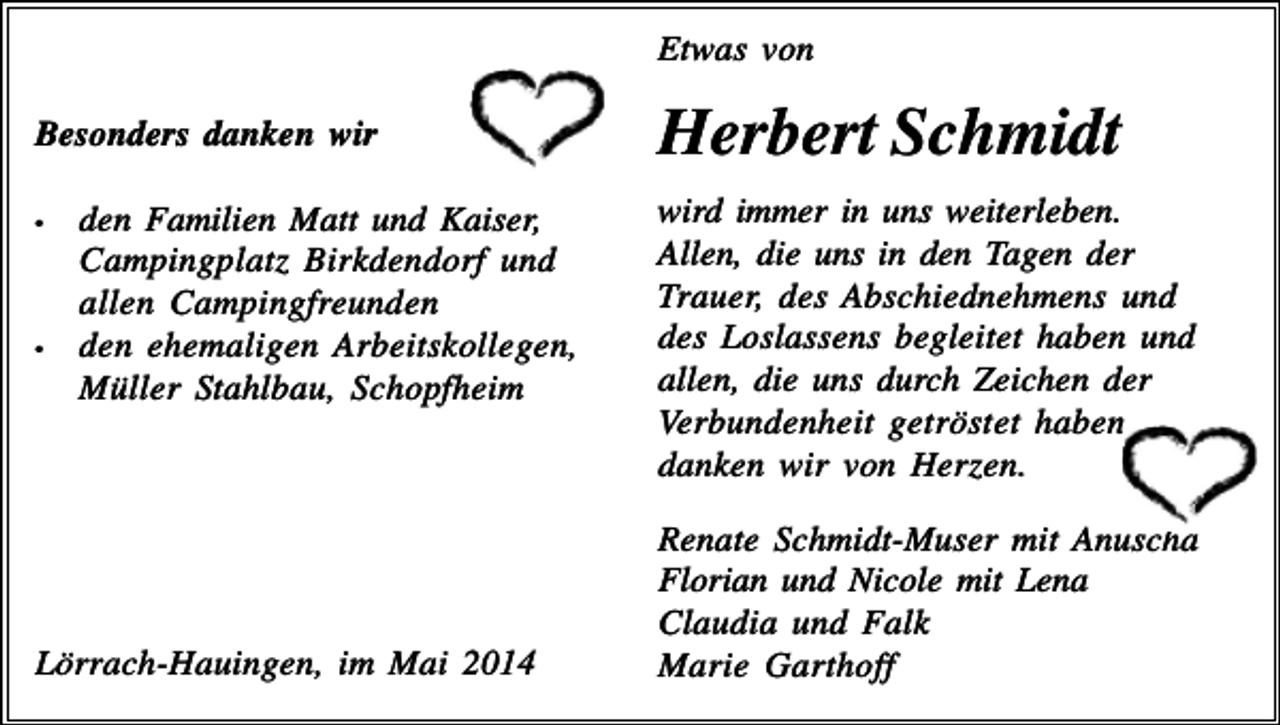 <p>Etwas von<br />Besonders danken wir<br />•</p><p>•</p><p>den Familien Matt und Kaiser,<br />Campingplatz Birkdendorf und<br />allen Campingfreunden<br />den ehemaligen Arbeitskollegen,<br />Müller Stahlbau, Schopfheim</p><p>Lörrach-Hauingen, im Mai 2014</p><p>Herbert Schmidt<br />wird immer in uns weiterleben.<br />Allen, die uns in den Tagen der<br />Trauer, des Abschiednehmens und<br />des Loslassens begleitet haben und<br />allen, die uns durch Zeichen der<br />Verbundenheit getröstet haben,<br />danken wir von Herzen.<br />Renate Schmidt-Muser mit Anuscha<br />Florian und Nicole mit Lena<br />Claudia und Falk<br />Marie Garthoff</p>