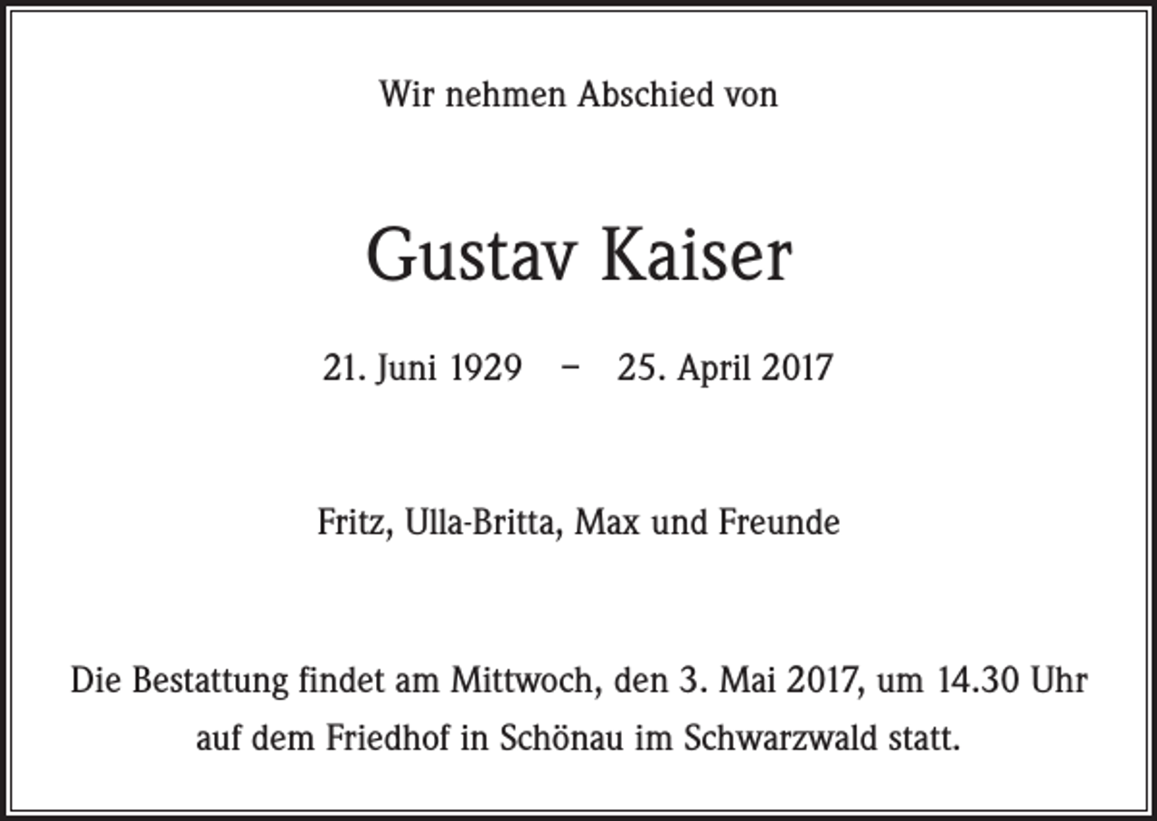 <p>Wir nehmen Abschied von</p><p>Gustav Kaiser<br />21. Juni 1929 – 25. April 2017</p><p>Fritz, Ulla-Britta, Max und Freunde</p><p>Die Bestattung findet am Mittwoch, den 3. Mai 2017, um 14.30 Uhr<br />auf dem Friedhof in Schönau im Schwarzwald statt.</p>