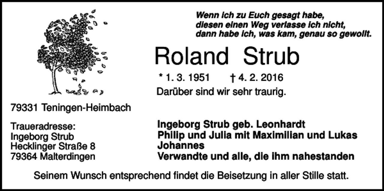 <p>Wenn ich zu Euch gesagt habe,<br />diesen einen Weg verlasse ich nicht,<br />dann habe ich, was kam, genau so gewollt.</p><p>Roland Strub<br />* 1. 3. 1951<br />† 4. 2. 2016<br />Darüber sind wir sehr traurig.<br />79331 Teningen-Heimbach<br />Traueradresse:<br />Ingeborg Strub<br />Hecklinger Straße 8<br />79364 Malterdingen</p><p>Ingeborg Strub geb. Leonhardt<br />Philip und Julia mit Maximilian und Lukas<br />Johannes<br />Verwandte und alle, die ihm nahestanden</p><p>Seinem Wunsch entsprechend findet die Beisetzung in aller Stille statt.</p>