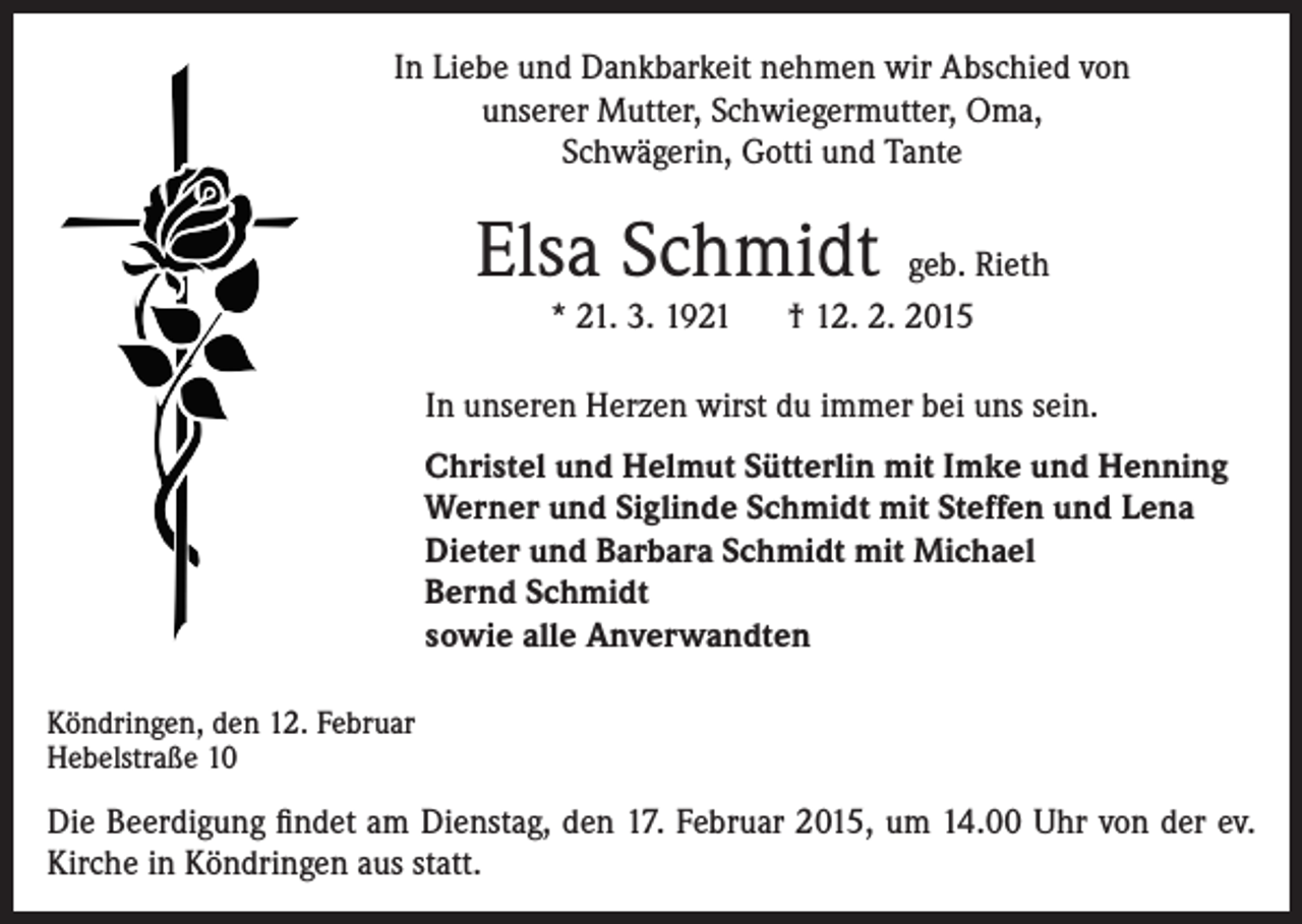 <p>In Liebe und Dankbarkeit nehmen wir Abschied von<br />unserer Mutter, Schwiegermutter, Oma,<br />Schwägerin, Gotti und Tante</p><p>Elsa Schmidt</p><p>geb. Rieth<br />* 21. 3. 1921 † 12. 2. 2015</p><p>In unseren Herzen wirst du immer bei uns sein.<br />Christel und Helmut Sütterlin mit Imke und Henning<br />Werner und Siglinde Schmidt mit Steffen und Lena<br />Dieter und Barbara Schmidt mit Michael<br />Bernd Schmidt<br />sowie alle Anverwandten<br />Köndringen, den 12. Februar<br />Hebelstraße 10</p><p>Die Beerdigung findet am Dienstag, den 17. Februar 2015, um 14.00 Uhr von der ev.<br />Kirche in Köndringen aus statt.</p>