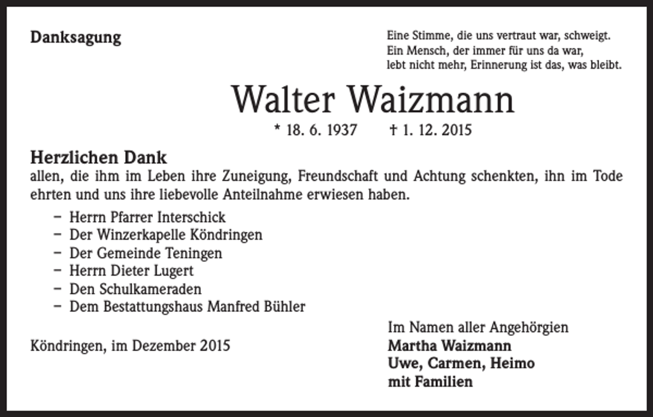 <p>Danksagung</p><p>Eine Stimme, die uns vertraut war, schweigt.<br />Ein Mensch, der immer für uns da war,<br />lebt nicht mehr, Erinnerung ist das, was bleibt.</p><p>Walter Waizmann<br />* 18. 6. 1937 † 1. 12. 2015</p><p>Herzlichen Dank</p><p>allen, die ihm im Leben ihre Zuneigung, Freundschaft und Achtung schenkten, ihn im Tode<br />ehrten und uns ihre liebevolle Anteilnahme erwiesen haben.<br />– Herrn Pfarrer Interschick<br />– Der Winzerkapelle Köndringen<br />– Der Gemeinde Teningen<br />– Herrn Dieter Lugert<br />– Den Schulkameraden<br />– Dem Bestattungshaus Manfred Bühler</p><p>Im Namen aller Angehörgien<br />Köndringen, im Dezember 2015<br />Martha Waizmann<br />Uwe, Carmen, Heimo<br />mit Familien</p>