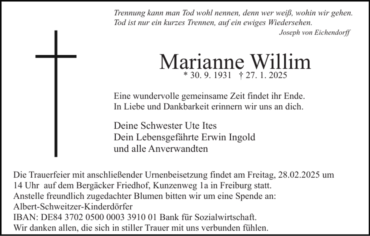 <p>Trennung kann man Tod wohl nennen, denn wer weiß, wohin wir gehen.<br />Tod ist nur ein kurzes Trennen, auf ein ewiges Wiedersehen.<br />Joseph von Eichendorff</p><p>Marianne<br />Willim<br />* 30. 9. 1931 † 27. 1. 2025<br />Bild einfügen</p><p>Eine wundervolle gemeinsame Zeit findet ihr Ende.<br />In Liebe und Dankbarkeit erinnern wir uns an dich.</p><p>Deine Schwester Ute Ites<br />Dein Lebensgefährte Erwin Ingold<br />und alle Anverwandten<br />Die Trauerfeier mit anschließender Urnenbeisetzung findet am Freitag, 28.02.2025 um<br />14 Uhr auf dem Bergäcker Friedhof, Kunzenweg 1a in Freiburg statt.<br />Anstelle freundlich zugedachter Blumen bitten wir um eine Spende an:<br />Albert-Schweitzer-Kinderdörfer<br />IBAN: DE84 3702 050911 Bank für Sozialwirtschaft.<br />Wir danken allen, die sich in stiller Trauer mit uns verbunden fühlen.</p>