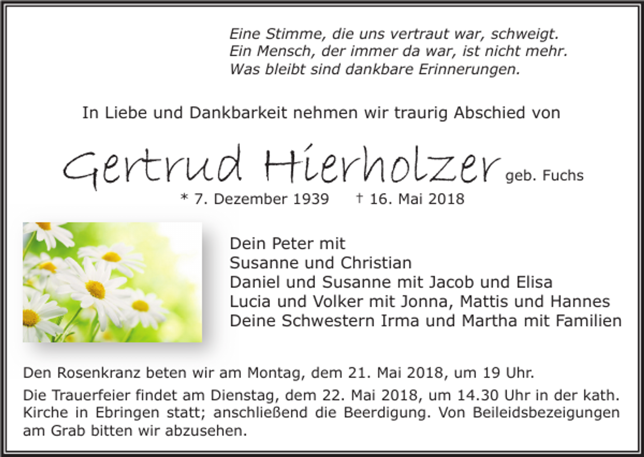 <p>Ei n e Stimme,<br />Eine<br />Sti m m e, di<br />die<br />e uuns<br />n s vvertraut<br />e rt r a ut war,<br />w a r, sschweigt.<br />c h w ei gt.<br />Ein<br />nicht<br />Ei<br />n Mensch,<br />M e n s c h, dder<br />e r i immer<br />m m e r dda<br />a war,<br />w a r, i ist<br />st ni<br />c ht mehr.<br />m e h r.<br />WWas<br />a s blbleibt<br />ei bt sisind<br />n d d dankbare<br />a n k b a r e E Erinnerungen.<br />ri n n e r u n g e n.</p><p>IInn Liebe<br />Li e b e und<br />u n d Dankbarkeit<br />D a n k b a r k eit nehmen<br />n e h m e n wir<br />wi r ttraurig<br />r a u ri g Abschied<br />A b s c hi e d von<br />von</p><p>Gertrud<br />Gertr<br />u d Hierholzer<br />Hier h ol ze r<br />7. Dezember<br />** 7.<br />D e z e m b e r 11</p><p>ggeb.<br />e b. FFuchs<br />uc hs</p><p>†† 116.<br />6. Mai<br />M ai 22</p><p>D ei n PPeter<br />Dein<br />et e r mit<br />mit<br />SSusanne<br />u s a n n e uund<br />n d Christian<br />C h ri sti a n<br />Elisa<br />DDaniel<br />a ni el uund<br />n d SSusanne<br />u s a n n e mit<br />mit J Jacob<br />a c o b uund<br />n d Eli<br />sa<br />LLucia<br />u ci a und<br />u n d Volker<br />V ol k e r mit<br />mit JJonna,<br />o n n a, Mattis<br />M atti s und<br />u n d Hannes<br />H a n n es<br />DDeine<br />ei n e SSchwestern<br />c h w e st e r n I Irma<br />r m a uund<br />n d Martha<br />M a rt h a mit<br />mit FFamilien<br />a mili e n<br />DDen<br />e n RRosenkranz<br />o s e n k r a n z bbeten<br />et e n wir<br />wi r aam<br />m Montag,<br />M o nt a g, ddem<br />e m 221.<br />1. Mai<br />M ai 22018,<br />0 1 8, uum<br />m 11 UUhr.<br />h r.<br />Die<br />Dienstag,<br />Di<br />e TrTrauerfeier<br />a u e rf ei e r fifindet<br />n d et aam<br />m Di<br />e n st a g, ddem<br />e m 222.<br />2. Mai<br />M ai 22018,<br />0 1 8, uum<br />m 114.30<br />4. 3 0 UUhr<br />h r i in<br />n dder<br />e r kkath.<br />at h.<br />Kirche<br />statt;<br />Ki<br />r c h e i in<br />n EEbringen<br />b ri n g e n st<br />att ; aanschließend<br />n s c hli e ß e n d didie<br />e BBeerdigung.<br />e e r di g u n g. VVon<br />o n BBeileidsbezeigungen<br />eil ei d s b e z ei g u n g e n<br />aam<br />m Grab<br />G r a b bitten<br />bitt e n wir<br />wi r aabzusehen.<br />b z u s e h e n.</p>