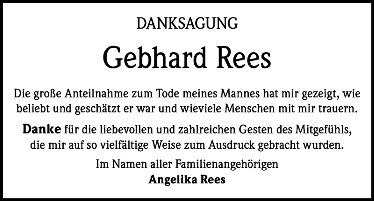<p>DANKSAGUNG</p><p>Gebhard Rees<br />Die große Anteilnahme zum Tode meines Mannes hat mir gezeigt, wie<br />beliebt und geschätzt er war und wieviele Menschen mit mir trauern.</p><p>Danke für die liebevollen und zahlreichen Gesten des Mitgefühls,<br />die mir auf so vielfältige Weise zum Ausdruck gebracht wurden.<br />Im Namen aller Familienangehörigen<br />Angelika Rees</p>