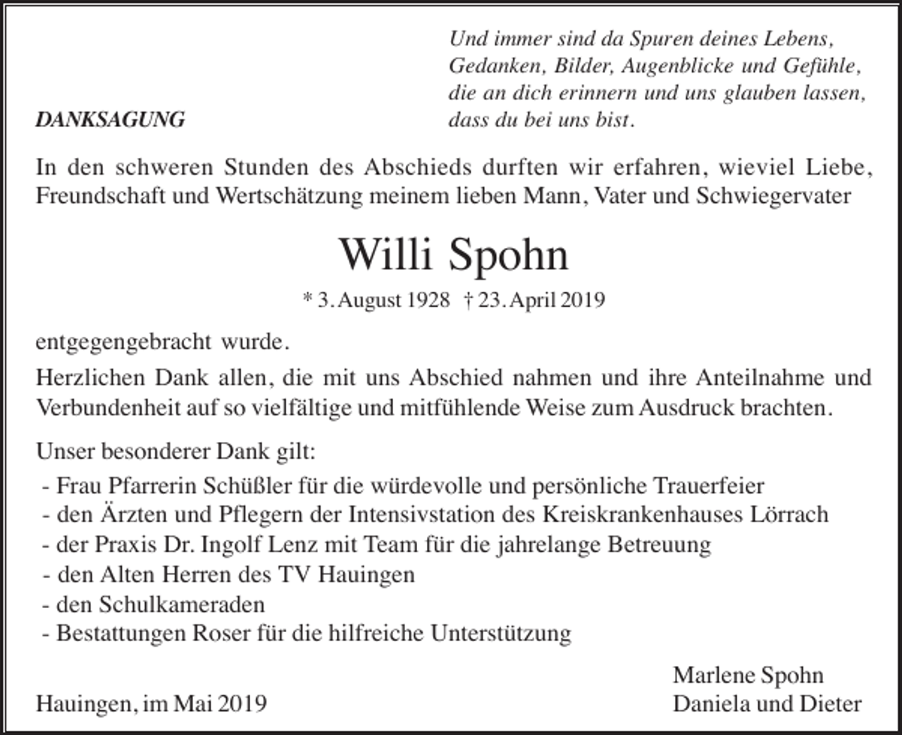<p>DANKSAGUNG</p><p>Und immer sind da Spuren deines Lebens,<br />Gedanken, Bilder, Augenblicke und Gefühle,<br />die an dich erinnern und uns glauben lassen,<br />dass du bei uns bist.</p><p>In den schweren Stunden des Abschieds durften wir erfahren, wieviel Liebe,<br />Freundschaft und Wertschätzung meinem lieben Mann, Vater und Schwiegervater</p><p>Willi Spohn<br />* 3. August 1928 † 23. April 2019</p><p>entgegengebracht wurde.<br />Herzlichen Dank allen, die mit uns Abschied nahmen und ihre Anteilnahme und<br />Verbundenheit auf so vielfältige und mitfühlende Weise zum Ausdruck brachten.<br />Unser besonderer Dank gilt:<br />- Frau Pfarrerin Schüßler für die würdevolle und persönliche Trauerfeier<br />- den Ärzten und Pflegern der Intensivstation des Kreiskrankenhauses Lörrach<br />- der Praxis Dr. Ingolf Lenz mit Team für die jahrelange Betreuung<br />- den Alten Herren des TV Hauingen<br />- den Schulkameraden<br />- Bestattungen Roser für die hilfreiche Unterstützung<br />Hauingen, im Mai 2019</p><p>Marlene Spohn<br />Daniela und Dieter</p>