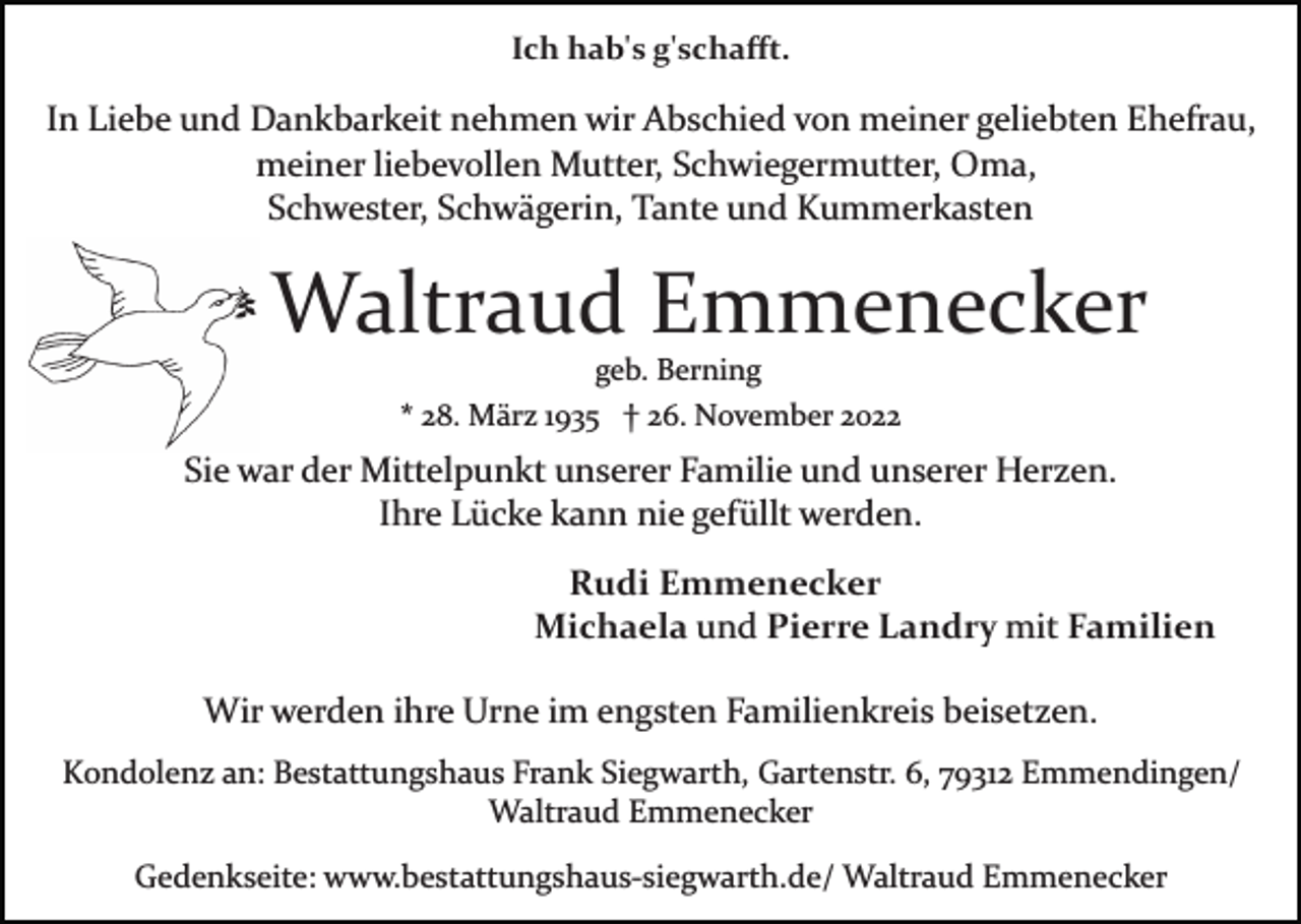 <p>Ich hab's g'schaﬀt.</p><p>In Liebe und Dankbarkeit nehmen wir Abschied von meiner geliebten Ehefrau,<br />meiner liebevollen Mutter, Schwiegermutter, Oma,<br />Schwester, Schwägerin, Tante und Kummerkasten</p><p>Waltraud Emmenecker<br />geb. Berning<br />* 28. März 1935 † 26. November 2022</p><p>Sie war der Mittelpunkt unserer Familie und unserer Herzen.<br />Ihre Lücke kann nie gefüllt werden.<br />Rudi Emmenecker<br />Michaela und Pierre Landry mit Familien<br />Wir werden ihre Urne im engsten Familienkreis beisetzen.<br />Kondolenz an: Bestattungshaus Frank Siegwarth, Gartenstr. 6, 79312 Emmendingen/<br />Waltraud Emmenecker<br />Gedenkseite: www.bestattungshaus­siegwarth.de/ Waltraud Emmenecker</p>
