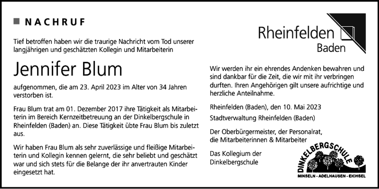 <p>NACHRUF<br />Tief betroffen haben wir die traurige Nachricht vom Tod unserer<br />langjährigen und geschätzten Kollegin und Mitarbeiterin</p><p>Jennifer Blum<br />aufgenommen, die am 23. April 2023 im Alter von 34 Jahren<br />verstorben ist.<br />Frau Blum trat am 01. Dezember 2017 ihre Tätigkeit als Mitarbeiterin im Bereich Kernzeitbetreuung an der Dinkelbergschule in<br />Rheinfelden (Baden) an. Diese Tätigkeit übte Frau Blum bis zuletzt<br />aus.<br />Wir haben Frau Blum als sehr zuverlässige und fleißige Mitarbeiterin und Kollegin kennen gelernt, die sehr beliebt und geschätzt<br />war und sich stets für die Belange der ihr anvertrauten Kinder<br />eingesetzt hat.</p><p>Wir werden ihr ein ehrendes Andenken bewahren und<br />sind dankbar für die Zeit, die wir mit ihr verbringen<br />durften. Ihren Angehörigen gilt unsere aufrichtige und<br />herzliche Anteilnahme.<br />Rheinfelden (Baden), den 10. Mai 2023<br />Stadtverwaltung Rheinfelden (Baden)<br />Der Oberbürgermeister, der Personalrat,<br />die Mitarbeiterinnen &amp; Mitarbeiter<br />Das Kollegium der<br />Dinkelbergschule</p>