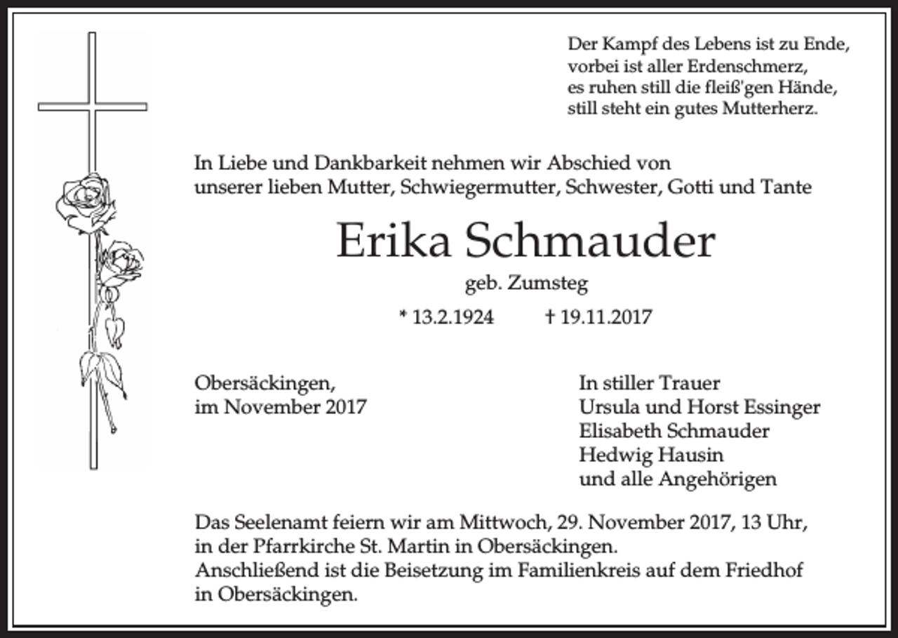<p>Der Kampf des Lebens ist zu Ende,<br />vorbei ist aller Erdenschmerz,<br />es ruhen still die fleiß'gen Hände,<br />still steht ein gutes Mutterherz.</p><p>In Liebe und Dankbarkeit nehmen wir Abschied von<br />unserer lieben Mutter, Schwiegermutter, Schwester, Gotti und Tante</p><p>Erika Schmauder<br />geb. Zumsteg<br />* 13.2.1924<br />Obersäckingen,<br />im November 2017</p><p>† 19.11.2017<br />In stiller Trauer<br />Ursula und Horst Essinger<br />Elisabeth Schmauder<br />Hedwig Hausin<br />und alle Angehörigen</p><p>Das Seelenamt feiern wir am Mittwoch, 29. November 2017, 13 Uhr,<br />in der Pfarrkirche St. Martin in Obersäckingen.<br />Anschließend ist die Beisetzung im Familienkreis auf dem Friedhof<br />in Obersäckingen.</p>