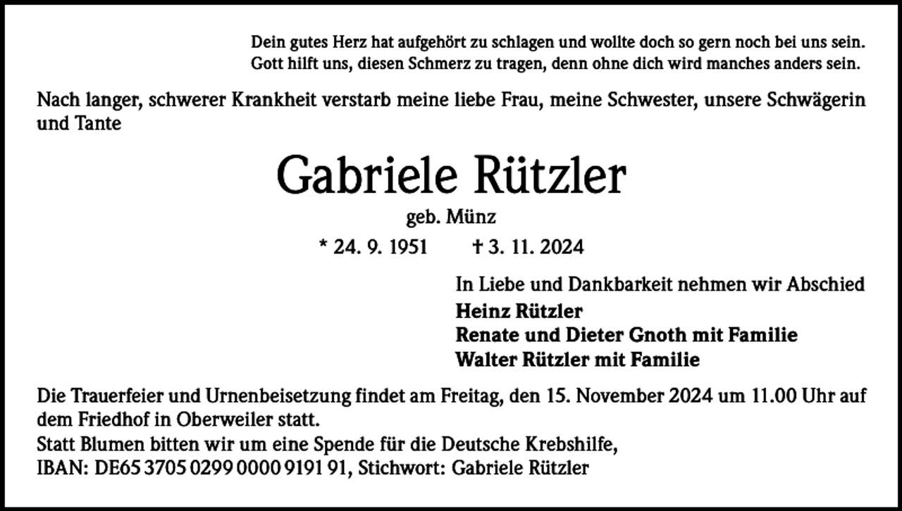<p>Dein gutes Herz hat aufgehört zu schlagen und wollte doch so gern noch bei uns sein.<br />Gott hilft uns, diesen Schmerz zu tragen, denn ohne dich wird manches anders sein.</p><p>Nach langer, schwerer Krankheit verstarb meine liebe Frau, meine Schwester, unsere Schwägerin<br />und Tante</p><p>Gabriele Rützler<br />geb. Münz<br />* 24. 9. 1951 † 3. 11. 2024</p><p>In Liebe und Dankbarkeit nehmen wir Abschied<br />Heinz Rützler<br />Renate und Dieter Gnoth mit Familie<br />Walter Rützler mit Familie<br />Die Trauerfeier und Urnenbeisetzung findet am Freitag, den 15. November 2024 um 11.00 Uhr auf<br />dem Friedhof in Oberweiler statt.<br />Statt Blumen bitten wir um eine Spende für die Deutsche Krebshilfe,<br />IBAN: DE65 3705 0299 0000 91, Stichwort: Gabriele Rützler</p>
