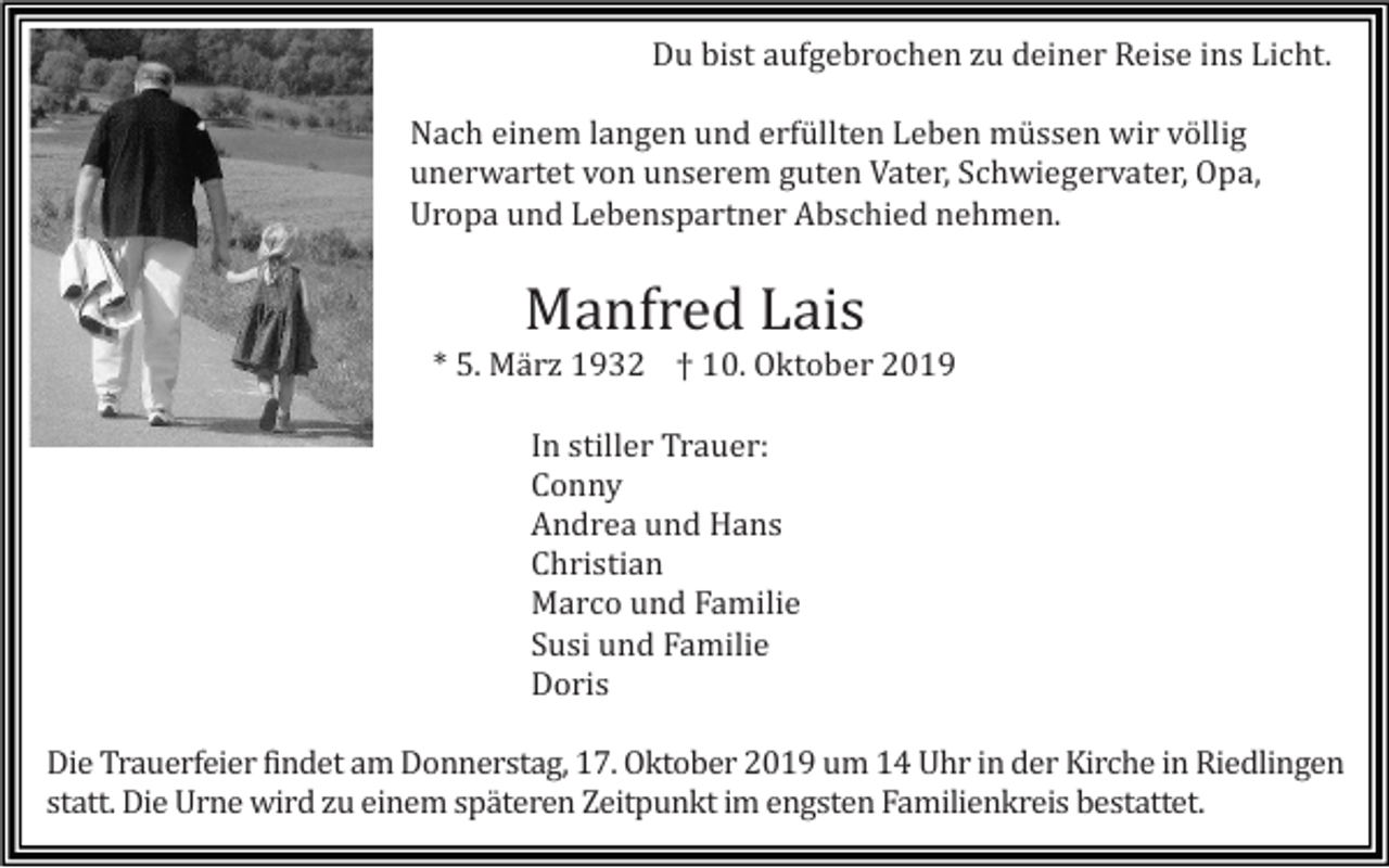 <p>Du bist aufgebrochen zu deiner Reise ins Licht.<br />Nach einem langen und erfüllten Leben müssen wir völlig<br />unerwartet von unserem guten Vater, Schwiegervater, Opa,<br />Uropa und Lebenspartner Abschied nehmen.</p><p>Manfred Lais<br />* 5. Mä rz 1932 † 10. Oktober 2019<br />In stiller Trauer:<br />Conny<br />Andrea und Hans<br />Christian<br />Marco und Familie<br />S<br />usi und Familie<br />Doris<br />Die Trauerfeier findet am Donnerstag, 17. Oktober 2019 um 14 Uhr in der Kirche in Riedlingen<br />statt. Die Urne wird zu einem späteren Zeitpunkt im engsten Familienkreis bestattet.</p>