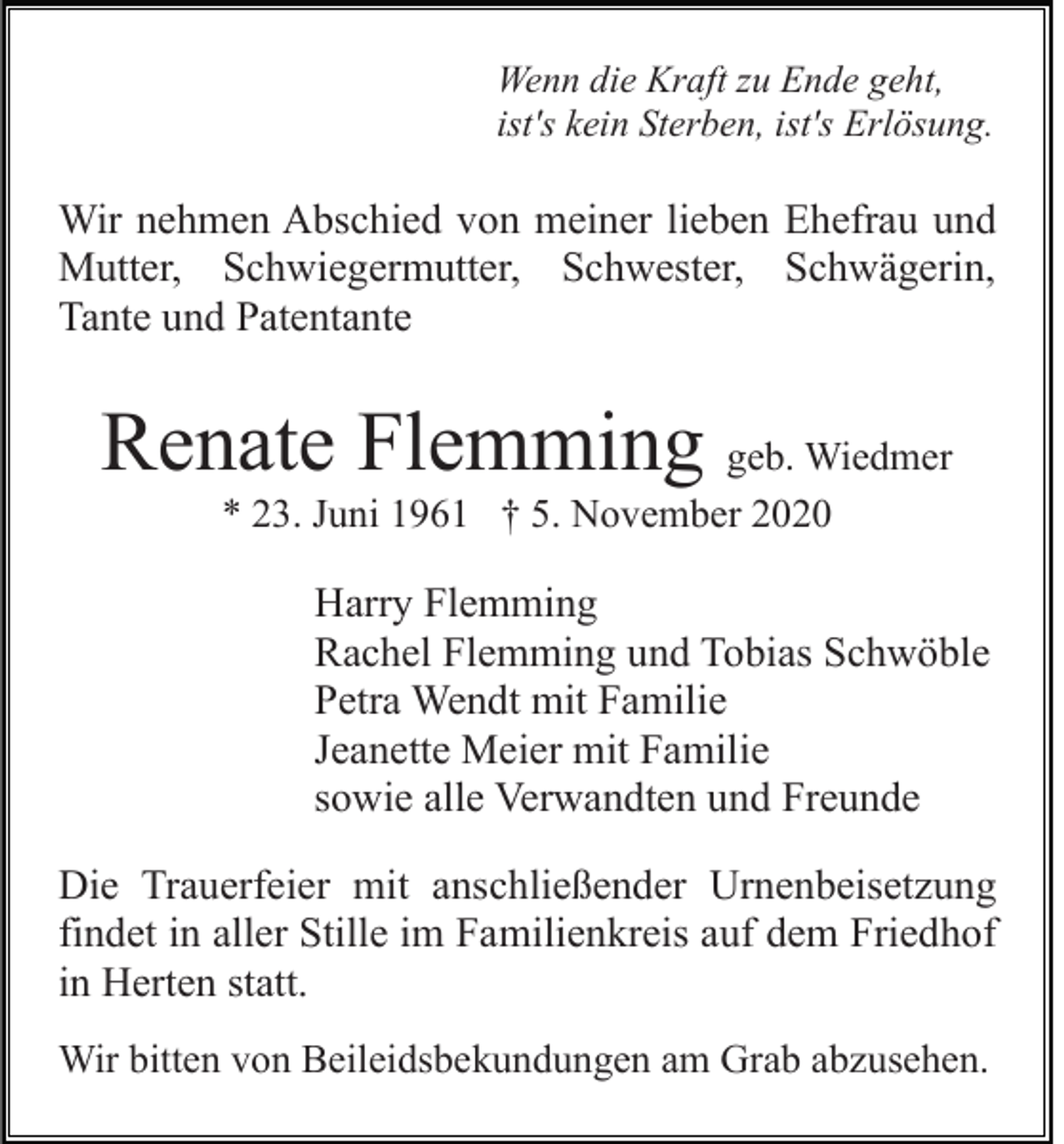 <p>Wenn die Kraft zu Ende geht,<br />ist's kein Sterben, ist's Erlösung.</p><p>Wir nehmen Abschied von meiner lieben Ehefrau und<br />Mutter, Schwiegermutter, Schwester, Schwägerin,<br />Tante und Patentante</p><p>Renate Flemming geb. Wiedmer<br />* 23. Juni 1961 † 5. November 2020</p><p>Harry Flemming<br />Rachel Flemming und Tobias Schwöble<br />Petra Wendt mit Familie<br />Jeanette Meier mit Familie<br />sowie alle Verwandten und Freunde<br />Die Trauerfeier mit anschließender Urnenbeisetzung<br />findet in aller Stille im Familienkreis auf dem Friedhof<br />in Herten statt.<br />Wir bitten von Beileidsbekundungen am Grab abzusehen.</p>