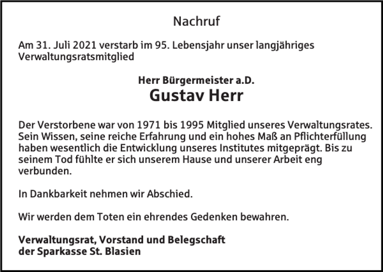 <p>Nachruf<br />Am 31. Juli 2021 verstarb im 95. Lebensjahr unser langjähriges<br />Verwaltungsratsmitglied<br />Herr Bürgermeister a.D.</p><p>Gustav Herr<br />Der Verstorbene war von 1971 bis 1995 Mitglied unseres Verwaltungsrates.<br />Sein Wissen, seine reiche Erfahrung und ein hohes Maß an Pflichterfüllung<br />haben wesentlich die Entwicklung unseres Institutes mitgeprägt. Bis zu<br />seinem Tod fühlte er sich unserem Hause und unserer Arbeit eng<br />verbunden.<br />In Dankbarkeit nehmen wir Abschied.<br />Wir werden dem Toten ein ehrendes Gedenken bewahren.<br />Verwaltungsrat, Vorstand und Belegschaft<br />der Sparkasse St. Blasien</p>