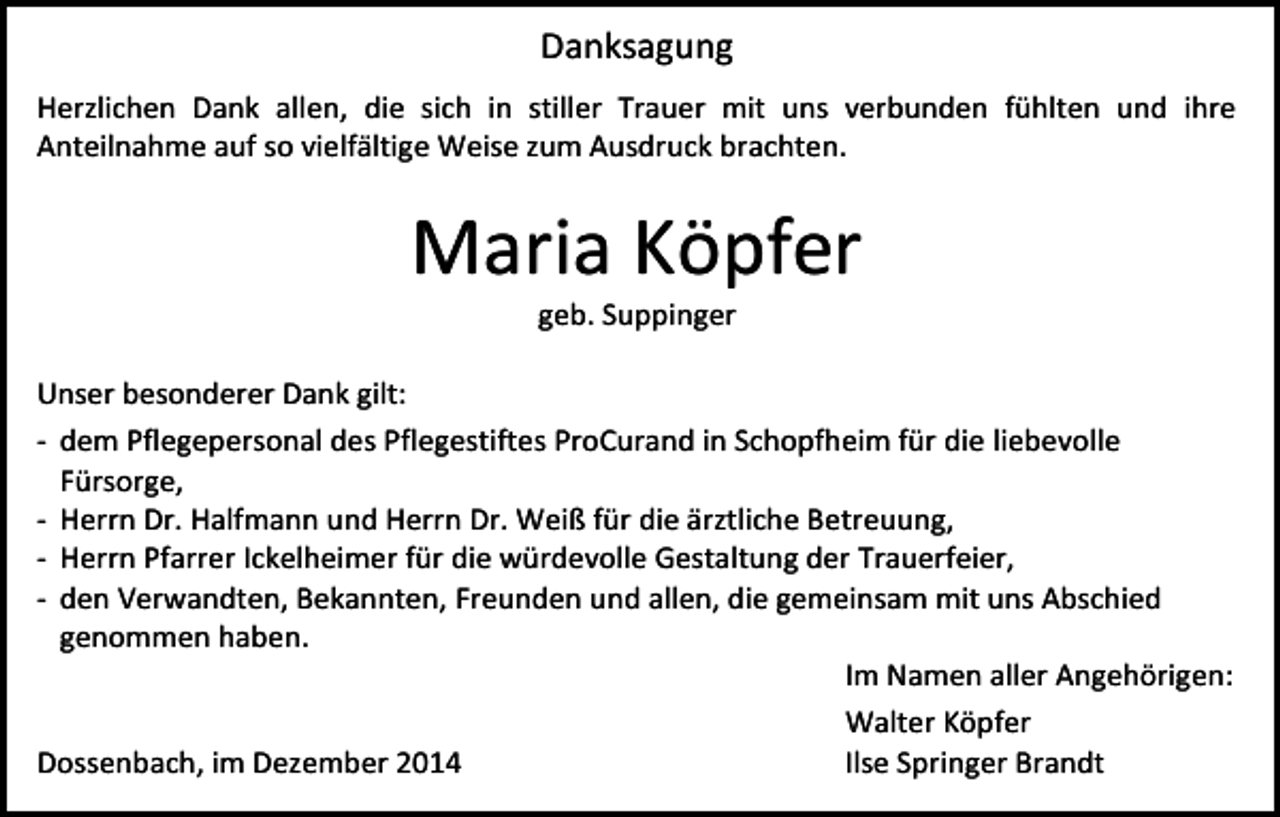 <p>Danksagung<br />Herzlichen Dank allen, die sich in stiller Trauer mit uns verbunden fühlten und ihre<br />Anteilnahme auf so vielfältige Weise zum Ausdruck brachten.</p><p>Maria Köpfer<br />geb. Suppinger</p><p>Unser besonderer Dank gilt:<br />- dem Pflegepersonal des Pflegestiftes ProCurand in Schopfheim für die liebevolle<br />Fürsorge,<br />- Herrn Dr. Halfmann und Herrn Dr. Weiß für die ärztliche Betreuung,<br />- Herrn Pfarrer Ickelheimer für die würdevolle Gestaltung der Trauerfeier,<br />- den Verwandten, Bekannten, Freunden und allen, die gemeinsam mit uns Abschied<br />genommen haben.<br />Im Namen aller Angehörigen:<br />Walter Köpfer<br />Dossenbach, im Dezember 2014<br />Ilse Springer Brandt</p>