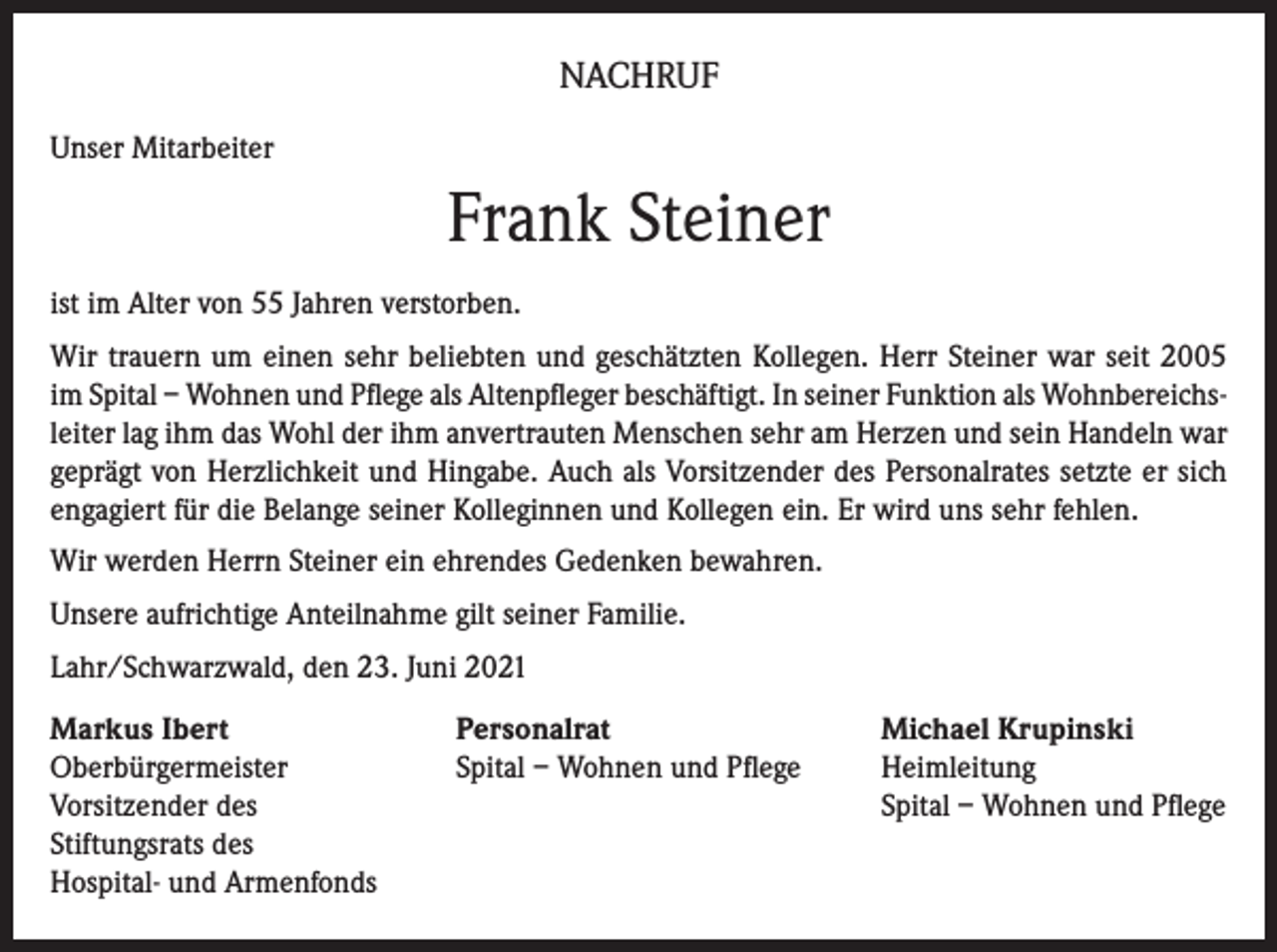 <p>NACHRUF<br />Unser Mitarbeiter</p><p>Frank Steiner<br />ist im Alter von 55 Jahren verstorben.<br />Wir trauern um einen sehr beliebten und geschätzten Kollegen. Herr Steiner war seit 2005<br />im Spital – Wohnen und Pflege als Altenpfleger beschäftigt. In seiner Funktion als Wohnbereichsleiter lag ihm das Wohl der ihm anvertrauten Menschen sehr am Herzen und sein Handeln war<br />geprägt von Herzlichkeit und Hingabe. Auch als Vorsitzender des Personalrates setzte er sich<br />engagiert für die Belange seiner Kolleginnen und Kollegen ein. Er wird uns sehr fehlen.<br />Wir werden Herrn Steiner ein ehrendes Gedenken bewahren.<br />Unsere aufrichtige Anteilnahme gilt seiner Familie.<br />Lahr/Schwarzwald, den 23. Juni 2021<br />Markus Ibert<br />Personalrat<br />Oberbürgermeister<br />Spital – Wohnen und Pflege<br />Vorsitzender des<br />Stiftungsrats des<br />Hospital- und Armenfonds</p><p>Michael Krupinski<br />Heimleitung<br />Spital – Wohnen und Pflege</p>