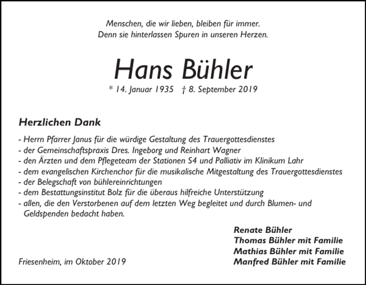 <p>Menschen, die wir lieben, bleiben für immer.<br />Denn sie hinterlassen Spuren in unseren Herzen.</p><p>Hans Bühler</p><p>* 14. Januar 1935 † 8. September 2019</p><p>Herzlichen Dank<br />- Herrn Pfarrer Janus für die würdige Gestaltung des Trauergottesdienstes<br />- der Gemeinschaftspraxis Dres. Ingeborg und Reinhart Wagner<br />- den Ärzten und dem Pflegeteam der Stationen S4 und Palliativ im Klinikum Lahr<br />- dem evangelischen Kirchenchor für die musikalische Mitgestaltung des Trauergottesdienstes<br />- der Belegschaft von bühlereinrichtungen<br />- dem Bestattungsinstitut Bolz für die überaus hilfreiche Unterstützung<br />- allen, die den Verstorbenen auf dem letzten Weg begleitet und durch Blumen- und<br />Geldspenden bedacht haben.</p><p>Friesenheim, im Oktober 2019</p><p>Renate Bühler<br />Thomas Bühler mit Familie<br />Mathias Bühler mit Familie<br />Manfred Bühler mit Familie</p>