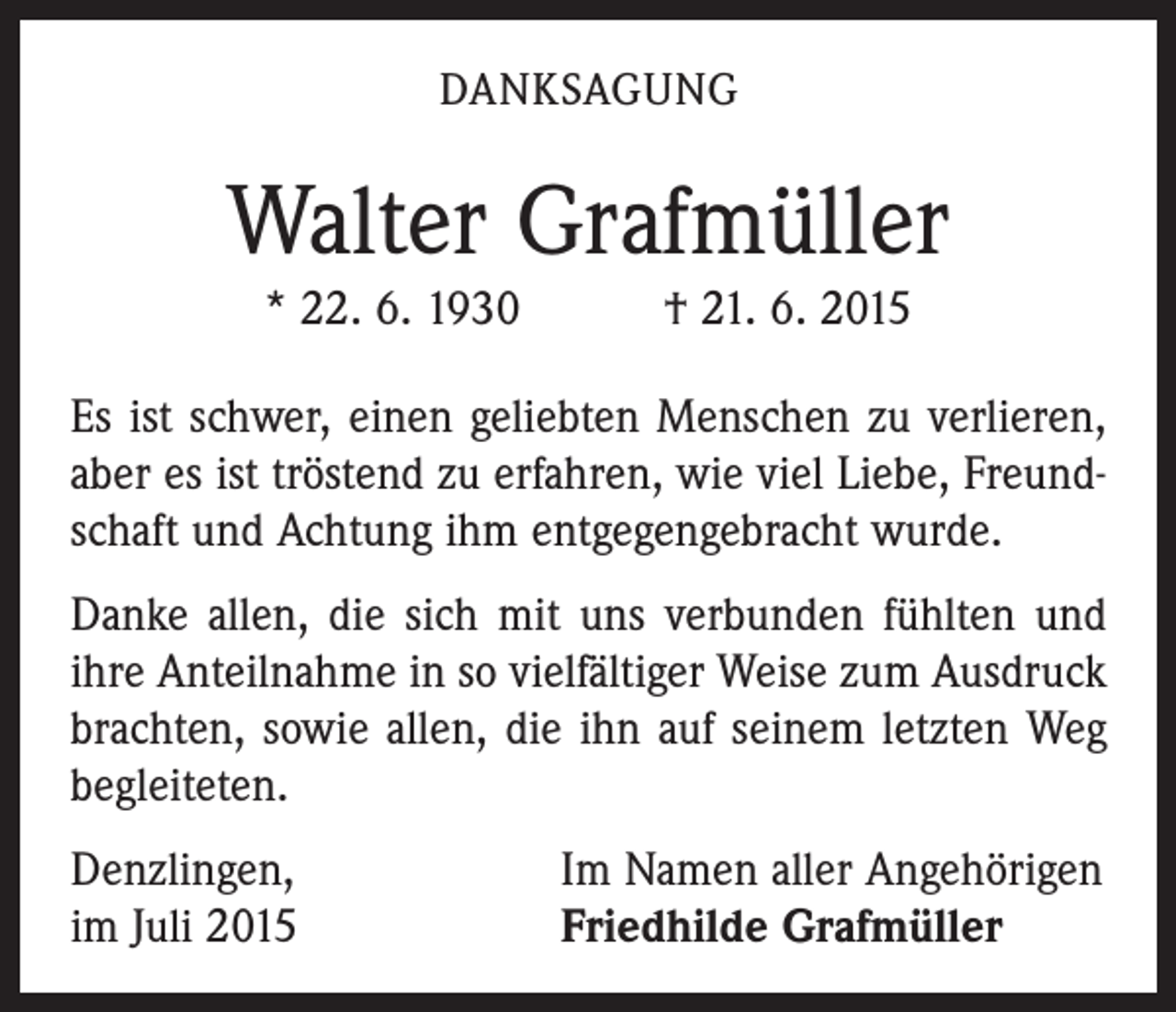 <p>DANKSAGUNG</p><p>Walter Grafmüller<br />* 22. 6. 1930 † 21. 6. 2015<br />Es ist schwer, einen geliebten Menschen zu verlieren,<br />aber es ist tröstend zu erfahren, wie viel Liebe, Freundschaft und Achtung ihm entgegengebracht wurde.<br />Danke allen, die sich mit uns verbunden fühlten und<br />ihre Anteilnahme in so vielfältiger Weise zum Ausdruck<br />brachten, sowie allen, die ihn auf seinem letzten Weg<br />begleiteten.<br />Denzlingen,<br />im Juli 2015</p><p>Im Namen aller Angehörigen<br />Friedhilde Grafmüller</p>