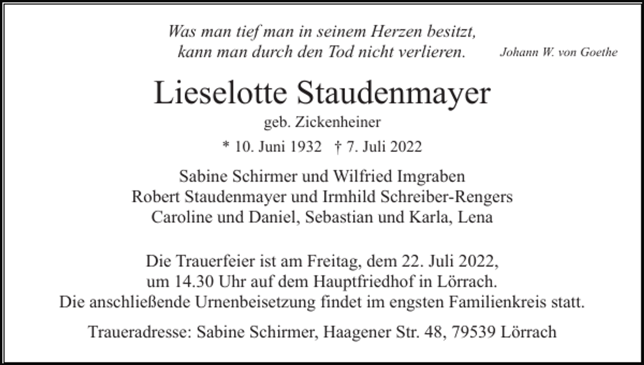 <p>Was man tief man in seinem Herzen besitzt,<br />kann man durch den Tod nicht verlieren.</p><p>Johann W. von Goethe</p><p>Lieselotte Staudenmayer<br />geb. Zickenheiner<br />* 10. Juni 1932 † 7. Juli 2022</p><p>Sabine Schirmer und Wilfried Imgraben<br />Robert Staudenmayer und Irmhild Schreiber-Rengers<br />Caroline und Daniel, Sebastian und Karla, Lena<br />Die Trauerfeier ist am Freitag, dem 22. Juli 2022,<br />um 14.30 Uhr auf dem Hauptfriedhof in Lörrach.<br />Die anschließende Urnenbeisetzung findet im engsten Familienkreis statt.<br />Traueradresse: Sabine Schirmer, Haagener Str. 48, 79539 Lörrach</p>