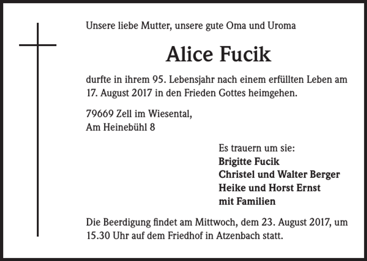 <p>Unsere liebe Mutter, unsere gute Oma und Uroma</p><p>Alice Fucik<br />durfte in ihrem 95. Lebensjahr nach einem erfüllten Leben am<br />17. August 2017 in den Frieden Gottes heimgehen.<br />79669 Zell im Wiesental,<br />Am Heinebühl 8<br />Es trauern um sie:<br />Brigitte Fucik<br />Christel und Walter Berger<br />Heike und Horst Ernst<br />mit Familien<br />Die Beerdigung findet am Mittwoch, dem 23. August 2017, um<br />15.30 Uhr auf dem Friedhof in Atzenbach statt.</p>