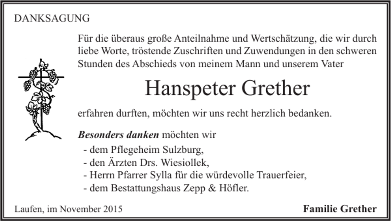 <p>DANKSAGUNG<br />Für die überaus große Anteilnahme und Wertschätzung, die wir durch<br />liebe Worte, tröstende Zuschriften und Zuwendungen in den schweren<br />Stunden des Abschieds von meinem Mann und unserem Vater</p><p>Hanspeter Grether<br />erfahren durften, möchten wir uns recht herzlich bedanken.<br />Besonders danken möchten wir<br />- dem Pflegeheim Sulzburg,<br />- den Ärzten Drs. Wiesiollek,<br />- Herrn Pfarrer Sylla für die würdevolle Trauerfeier,<br />- dem Bestattungshaus Zepp &amp; Höfler.<br />Laufen, im November 2015</p><p>Familie Grether</p>