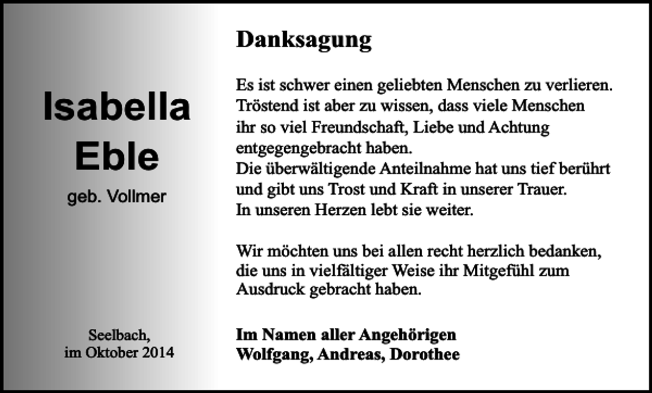 <p>Danksagung</p><p>Isabella<br />Eble<br />geb. Vollmer</p><p>Es ist schwer einen geliebten Menschen zu verlieren.<br />Tröstend ist aber zu wissen, dass viele Menschen<br />ihr so viel Freundschaft, Liebe und Achtung<br />entgegengebracht haben.<br />Die überwältigende Anteilnahme hat uns tief berührt<br />und gibt uns Trost und Kraft in unserer Trauer.<br />In unseren Herzen lebt sie weiter.<br />Wir möchten uns bei allen recht herzlich bedanken,<br />die uns in vielfältiger Weise ihr Mitgefühl zum<br />Ausdruck gebracht haben.</p><p>Seelbach,<br />im Oktober 2014</p><p>Im Namen aller Angehörigen<br />Wolfgang, Andreas, Dorothee</p>