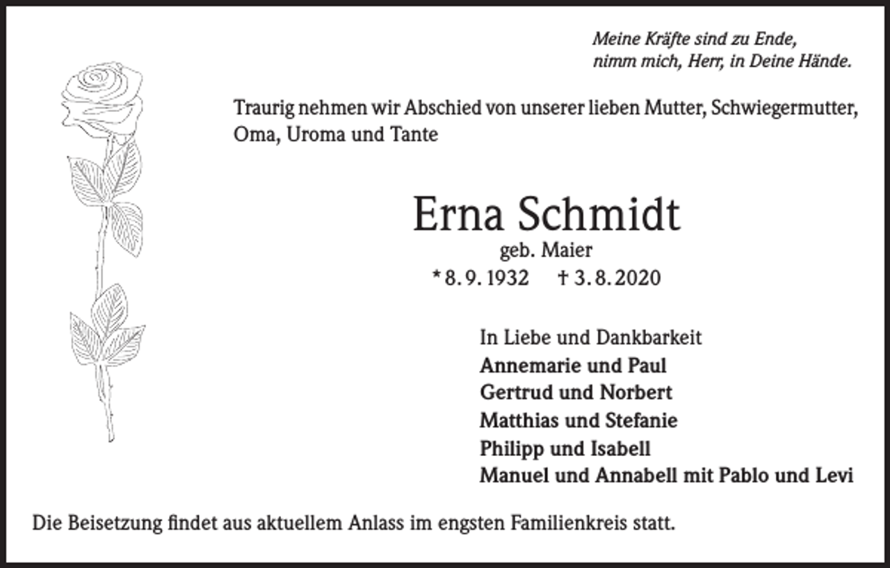 <p>Meine Kräfte sind zu Ende,<br />nimm mich, Herr, in Deine Hände.</p><p>Traurig nehmen wir Abschied von unserer lieben Mutter, Schwiegermutter,<br />Oma, Uroma und Tante</p><p>Erna Schmidt<br />geb. Maier<br />* 8. 9. 1932 † 3. 8. 2020</p><p>In Liebe und Dankbarkeit<br />Annemarie und Paul<br />Gertrud und Norbert<br />Matthias und Stefanie<br />Philipp und Isabell<br />Manuel und Annabell mit Pablo und Levi<br />Die Beisetzung findet aus aktuellem Anlass im engsten Familienkreis statt.</p>