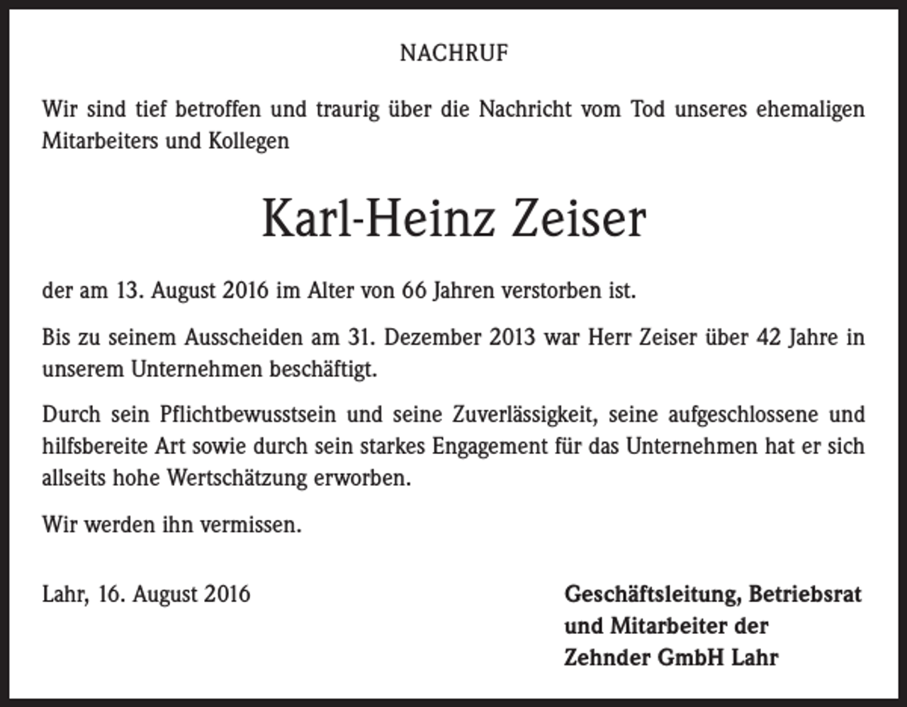 <p>NACHRUF<br />Wir sind tief betroffen und traurig über die Nachricht vom Tod unseres ehemaligen<br />Mitarbeiters und Kollegen</p><p>Karl-Heinz Zeiser<br />der am 13. August 2016 im Alter von 66 Jahren verstorben ist.<br />Bis zu seinem Ausscheiden am 31. Dezember 2013 war Herr Zeiser über 42 Jahre in<br />unserem Unternehmen beschäftigt.<br />Durch sein Pflichtbewusstsein und seine Zuverlässigkeit, seine aufgeschlossene und<br />hilfsbereite Art sowie durch sein starkes Engagement für das Unternehmen hat er sich<br />allseits hohe Wertschätzung erworben.<br />Wir werden ihn vermissen.<br />Lahr, 16. August 2016</p><p>eschäftsleitung, Betriebsrat<br />G<br />und Mitarbeiter der<br />Zehnder GmbH Lahr</p>