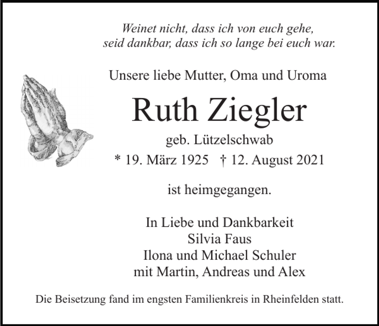 <p>Weinet nicht, dass ich von euch gehe,<br />seid dankbar, dass ich so lange bei euch war.</p><p>Unsere liebe Mutter, Oma und Uroma</p><p>Ruth Ziegler<br />geb. Lützelschwab<br />* 19. März 1925 † 12. August 2021<br />ist heimgegangen.<br />In Liebe und Dankbarkeit<br />Silvia Faus<br />Ilona und Michael Schuler<br />mit Martin, Andreas und Alex<br />Die Beisetzung fand im engsten Familienkreis in Rheinfelden statt.</p>