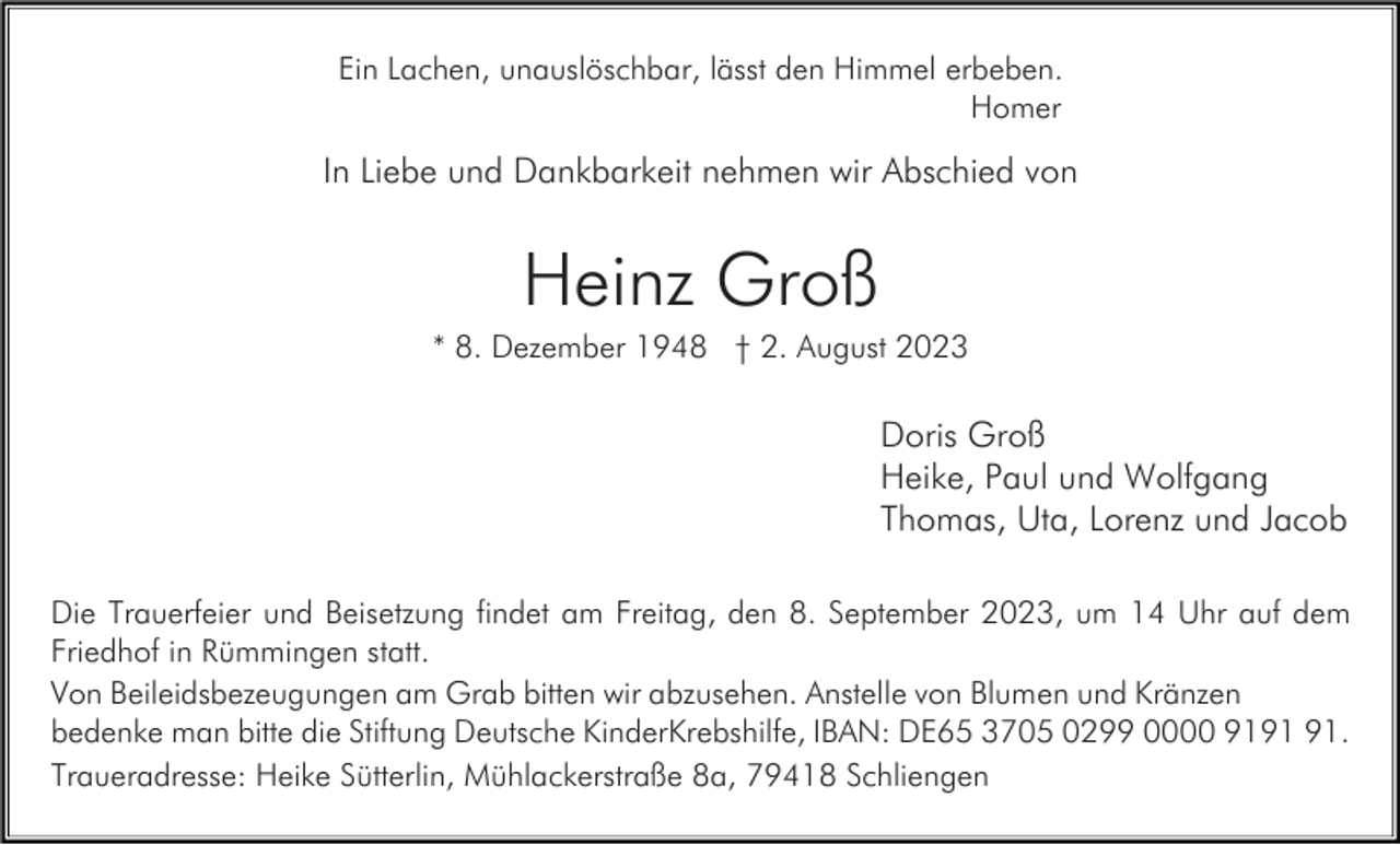 <p>Ein Lachen, unauslöschbar, lässt den Himmel erbeben.<br />Homer</p><p>In Liebe und Dankbarkeit nehmen wir Abschied von</p><p>Heinz Groß<br />* 8. Dezember 1948 † 2. August 2023</p><p>Doris Groß<br />Heike, Paul und Wolfgang<br />Thomas, Uta, Lorenz und Jacob<br />Die Trauerfeier und Beisetzung findet am Freitag, den 8. September 2023, um 14 Uhr auf dem<br />Friedhof in Rümmingen statt.<br />Von Beileidsbezeugungen am Grab bitten wir abzusehen. Anstelle von Blumen und Kränzen<br />bedenke man bitte die Stiftung Deutsche KinderKrebshilfe, IBAN: DE65 3705 0299 0000 91.<br />Traueradresse: Heike Sütterlin, Mühlackerstraße 8a, 79418 Schliengen</p>