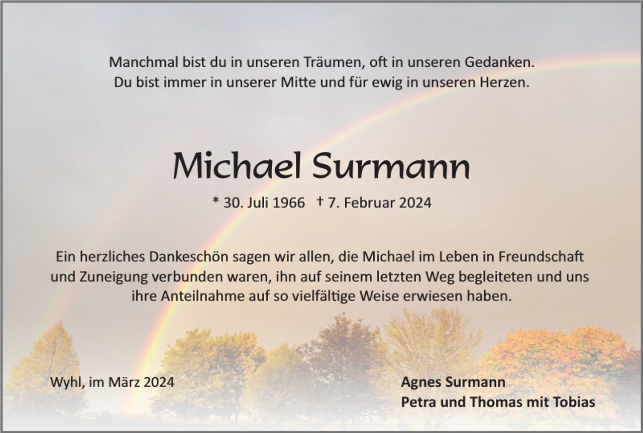 <p>Manchmal bist du in unseren Träumen, oft in unseren Gedanken.<br />Du bist immer in unserer Mitte und für ewig in unseren Herzen.</p><p>Michael Surmann<br />* 30. Juli 1966 † 7. Februar 2024<br />Ein herzliches Dankeschön sagen wir allen, die Michael im Leben in Freundschaft<br />und Zuneigung verbunden waren, ihn auf seinem letzten Weg begleiteten und uns<br />ihre Anteilnahme auf so vielfältige Weise erwiesen haben.</p><p>Wyhl, im März 2024</p><p>Agnes Surmann<br />Petra und Thomas mit Tobias</p>