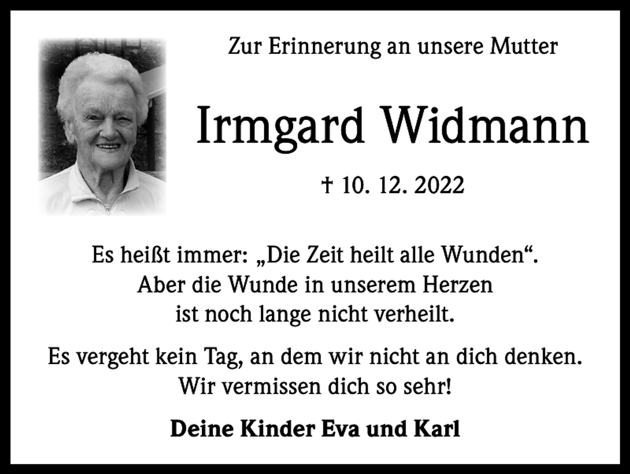 <p>Zur Erinnerung an unsere Mutter</p><p>Irmgard Widmann<br />† 10. 12. 2022<br />Es heißt immer: „Die Zeit heilt alle Wunden“.<br />Aber die Wunde in unserem Herzen<br />ist noch lange nicht verheilt.<br />Es vergeht kein Tag, an dem wir nicht an dich denken.<br />Wir vermissen dich so sehr!<br />Deine Kinder Eva und Karl</p>