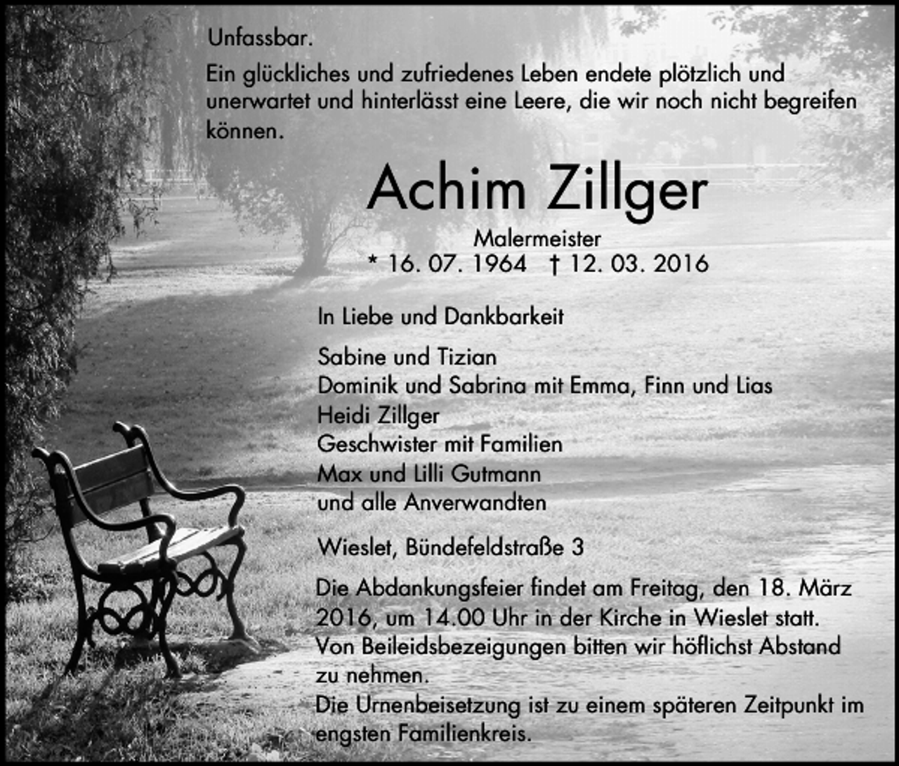 <p>Unfassbar.<br />Ein glückliches und zufriedenes Leben endete plötzlich und<br />unerwartet und hinterlässt eine Leere, die wir noch nicht begreifen<br />können.</p><p>Achim Zillger</p><p>Malermeister<br />* 16. 07. 1964 † 12. 03. 2016<br />In Liebe und Dankbarkeit<br />Sabine und Tizian<br />Dominik und Sabrina mit Emma, Finn und Lias<br />Heidi Zillger<br />Geschwister mit Familien<br />Max und Lilli Gutmann<br />und alle Anverwandten<br />Wieslet, Bündefeldstraße 3<br />Die Abdankungsfeier findet am Freitag, den 18. März<br />2016, um 14.00 Uhr in der Kirche in Wieslet statt.<br />Von Beileidsbezeigungen bitten wir höflichst Abstand<br />zu nehmen.<br />Die Urnenbeisetzung ist zu einem späteren Zeitpunkt im<br />engsten Familienkreis.</p>
